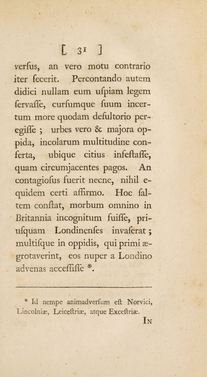 « [ 3i ] verfus, an vero motu contrario iter fecerit. Percontando autem didici nullam eum ufpiam legem fervaffe, curfumque fuum incer¬ tum more quodam defui torio per- egiffe ; urbes vero & majora op¬ pida, incolarum multitudine con¬ ferta, ubique citius • infeftaffe, quam circumjacentes pagos. An contagiofus fuerit necne, nihil e- quidem certi affirmo. Hoc fal- tem conflat, morbum omnino in Britannia incognitum fuifle, pri- ufquam Londinenfes invaferat; multifque in oppidis, qui primi se- grotaverint, eos nuper a Londino . advenas acceffiffe *. * Id nempe animadverfum eft Norvici, Lincolniae, Leiceftriae, atque Exceftri^.