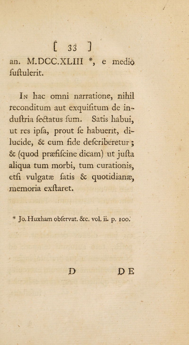 an. M.DCC.XLIII *, e medio fuftulerit. In hac omni narratione, nihil reconditum aut exquifitum de in~ duftria fectatus fum. Satis habui, ut res ipfa, prout fe habuerit, di- I * lucide, & cum fide defcriberetur; & (quod praefifcine dicam) ut jufta aliqua tum morbi, tum curationis, etfi vulgatae fatis & quotidianae, memoria exflaret. ) * Jo.Huxham obfervat. &c. vol. ii* p. locx D DE N