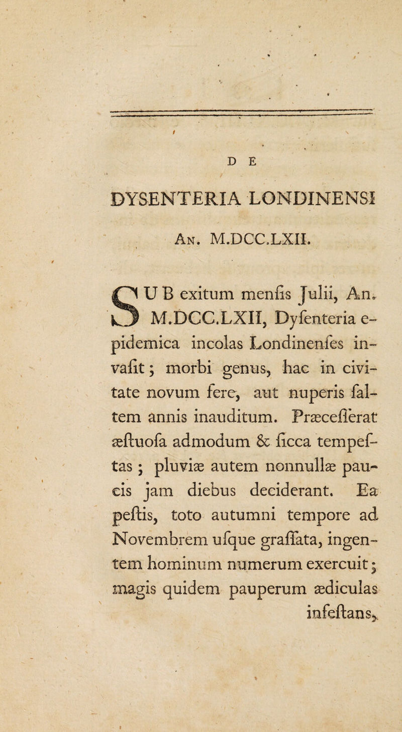 D E * / • DYSENTERIA LONDINENSI An. M.DCC.LXII. * / . ' SU B exitum menfis Julii, An, M.DCC.LXII, Dysenteria e- pidemica incolas Londinenies in- valit; morbi genus, hac in civi¬ tate novum fere, aut nuperis fal- tem annis inauditum. Prasceflerat r \ aeftuofa admodum & iicca tempef- tas ; pluviae autem nonnullae pau¬ cis jam diebus deciderant. Ea peftis, toto autumni tempore ad Novembrem ufque graffata, ingen¬ tem hominum numerum exercuit • magis quidem pauperum aediculas infeftans*