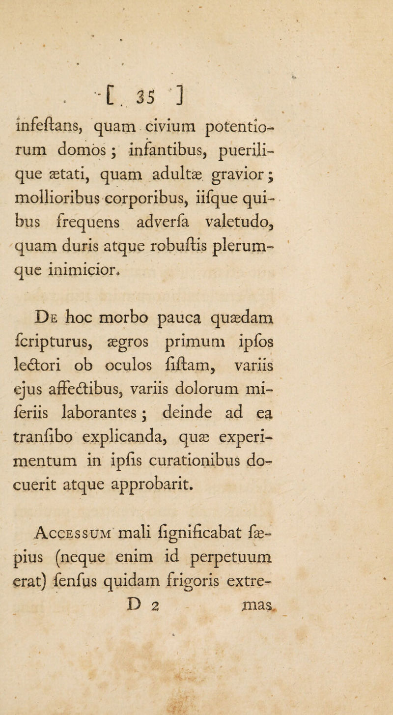 Infeftans, quam civium potentio- rum domos; infantibus, puerili- que stati, quam adultae gravior; mollioribus corporibus, iifque qui¬ bus frequens adverfa valetudo, quam duris atque robuftis plerum¬ que inimicior. De hoc morbo pauca quaedam fcripturus, aegros primum ipfos ledtori ob oculos filiam, variis ejus affedtibus, variis dolorum mi- feriis laborantes; deinde ad ea tranfibo explicanda, quae experi¬ mentum in ipfis curationibus do¬ cuerit atque approbarit. Accessum mali flgnificabat fae- pius (neque enim id perpetuum erat) fenfus quidam frigoris extre- D 2 mas.