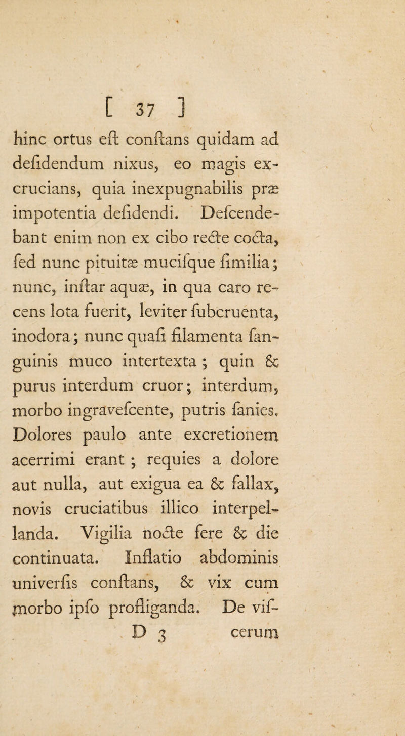 hinc ortus eft conflans quidam ad defidendum nixus, eo magis ex¬ crucians, quia inexpugnabilis pras impotentia defidendi. Defcende- bant enim non ex cibo redte codta, fed nunc pituitas muciique fimilia; nunc, inldar aquas, in qua caro re¬ cens lota fuerit, leviter fubcruenta, inodora; nunc quali filamenta fan- guinis muco intertexta ; quin Sc purus interdum eruor; interdum, morbo ingravefeente, putris fanies. Dolores paulo ante excretionemt acerrimi erant ; requies a dolore aut nulla, aut exigua ea & fallax, novis cruciatibus illico interpel¬ landa. Vigilia nocte fere & die continuata. Inflatio abdominis univerfls conflans, & vix cum pnorbo ipfo profliganda. De vif- . D 3 cerum