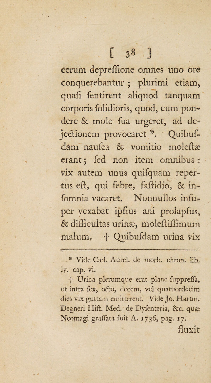 ' \ cerum depreffione omnes uno ore conquerebantur ; plurimi etiam, quafl fentirent aliquod tanquam corporis folidioris, quod, cum pon^ dere & mole fua urgeret, ad de- jedionem provocaret *. Quibus¬ dam naufea & vomitio moleftae erant; fed non item omnibus: vix autem unus quifquam reper- V tus eft, qui febre, faftidio, & in- fomnia vacaret. Nonnullos infu- per vexabat ipfius ani prolapfus, & difficultas urinae, moleftiffimum malum, -f Quibufdam urina vix * Vide Cael. Aurei, de morb. chron, lib, ly.x cap, vi. f Urina plerumque erat plane fupprefia, ut intra fex, odto, decem, vel quatuordecim dies vix guttam emitterent. Vide Jo. Hartm. Begneri Hift. Med. de Dyfenteria, &c. qus Neomagi gradata fuit A. 1736, pag. 17. fluxit
