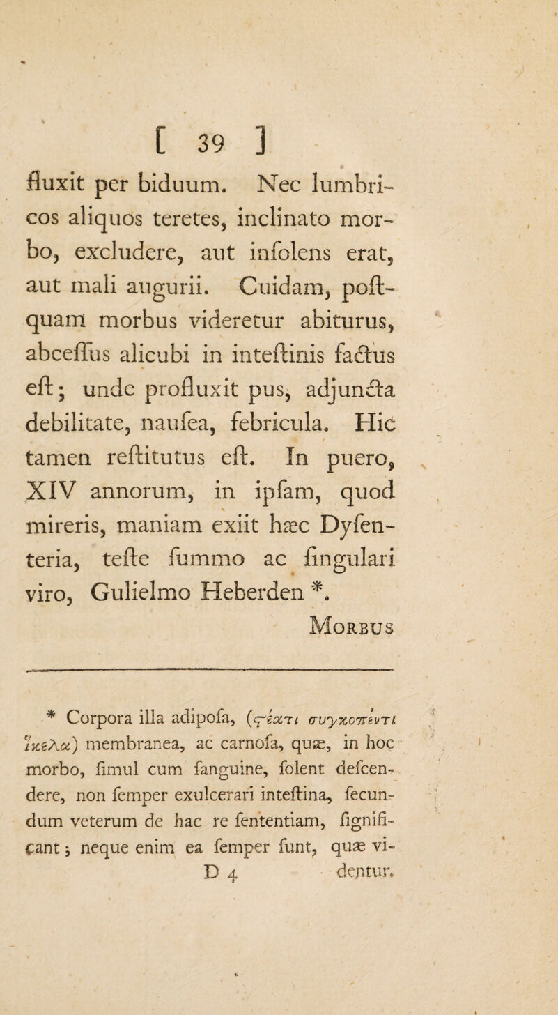 * ' • fluxit per biduum. Nec lumbri¬ cos aliquos teretes, inclinato mor¬ bo, excludere, aut infolens erat, aut mali augurii. Cuidam, poft- quam morbus videretur abiturus, abceflus alicubi in inteftinis fadtus eft; unde profluxit pus, adjuncta debilitate, naufea, febricula. Hic t tamen reftitutus eft. In puero, XIV annorum, in ipfam, quod mireris, maniam exiit hrec Dyfen- teria, tefte fummo ac Angulari viro, Gulielmo Heberden *. Morbus * Corpora illa adipofa, (q~bxti cvy%07rtvTi /jcgAa) membranea, ac carnofa, quae, in hoc morbo, fimul cum fanguine, folent defcen- dere, non femper exulcerari inteftina, fecun¬ dum veterum de hac re fententiam, fignifi- cant 5 neque enim ea femper funt, quae vi- D 4 • dentur*