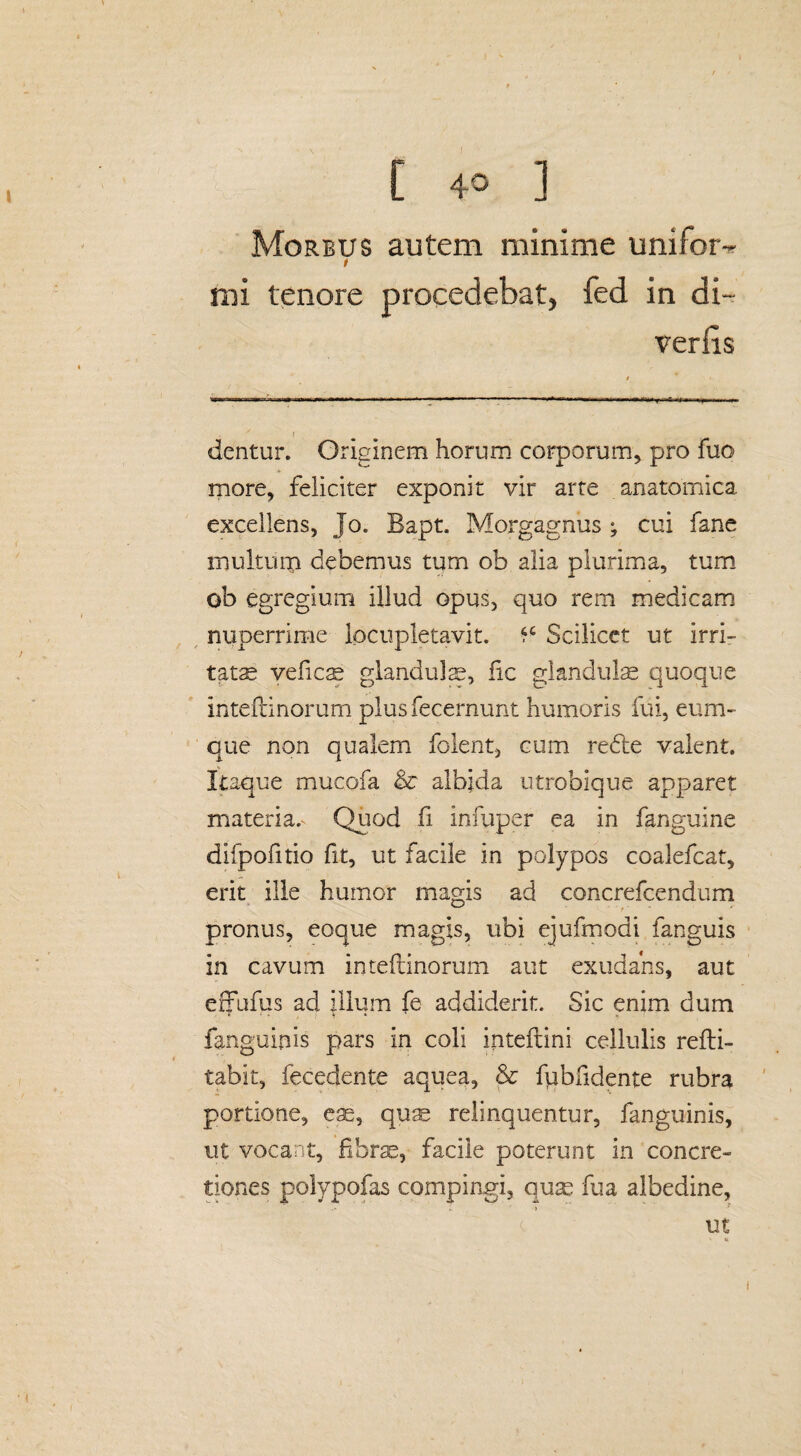 Morbus autem minime unifotv t mi tenore procedebat, fed in di~ verfis * f dentur. Originem horum corporum, pro fuo more, feliciter exponit vir arte anatomica excellens, Jo. Bapt. Morgagnus ; cui fane roulturp debemus tum ob alia plurima, tum ob egregium illud opus, quo rem medicam nuperrime locupletavit. *c Scilicet ut Irri¬ tatae veficse glandulas, fic glandii Ise quoque inteftinorum plusfecernunt humoris fui, eum- que non qualem folent, cum redte valent. Itaque mucofa & albida utrobique apparet materia.v Quod fi infuper ea in fanguine difpofitio fit, ut facile in polypos coalefcat, erit ille humor magis ad concrefcendum pronus, eoque magis, ubi ejufmodi fanguis 211 cavum inteftinorum aut exudahs, aut effufus ad illum fe addiderit. Sic enim dum fanguinis pars in coli inteftini cellulis refti- tabit, fecedente aquea, & fubfidente rubra portione, eas, quae relinquentur, fanguinis, ut vocant, fibrae, facile poterunt in concre¬ tiones polypofas compingi, quas fu a albedine,