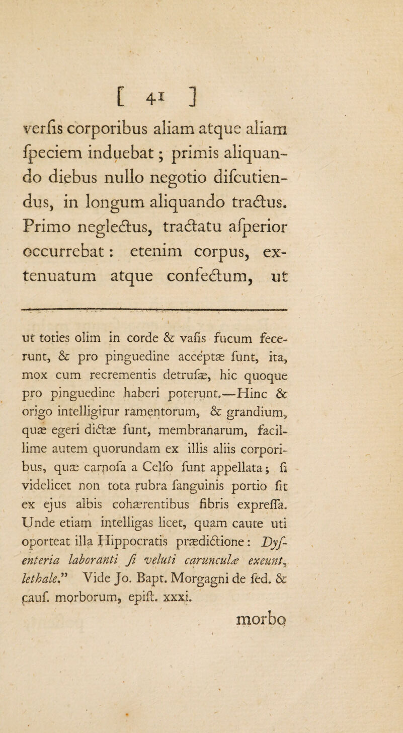 \ [ +1 ] verlis corporibus aliam atque aliam Ipeciem induebat; primis aliquan¬ do diebus nullo negotio diicutien- dus, in longum aliquando tra&us. Primo negledtus, tradlatu afperior occurrebat: etenim corpus, ex¬ tenuatum atque confedtum, ut - , '-■■■—--.-- » ut toties olim in corde & vafis fucum fece¬ runt, & pro pinguedine acceptas funt, ita, mox cum recrementis detrufae, hic quoque pro pinguedine haberi poterunt.—Hinc & origo intelligitur ramentorum, & grandium, qus egeri di&se funt, membranarum, facil¬ lime autem quorundam ex illis aliis corpori¬ bus, qu^ carpofa a Celfo funt appellata; fi videlicet non tota rubra fanguinis portio fit ex ejus albis cohaerentibus fibris expreffa. Unde etiam intelligas licet, quam caute uti oporteat illa Hippocratis prasdidtione: Dyf- enteria laboranti Ji veluti caruncula exeunt, lethaleVide Jo. Bapt. Morgagni de fed. & pauf. morborum, epift. xxxi. < / morbo I