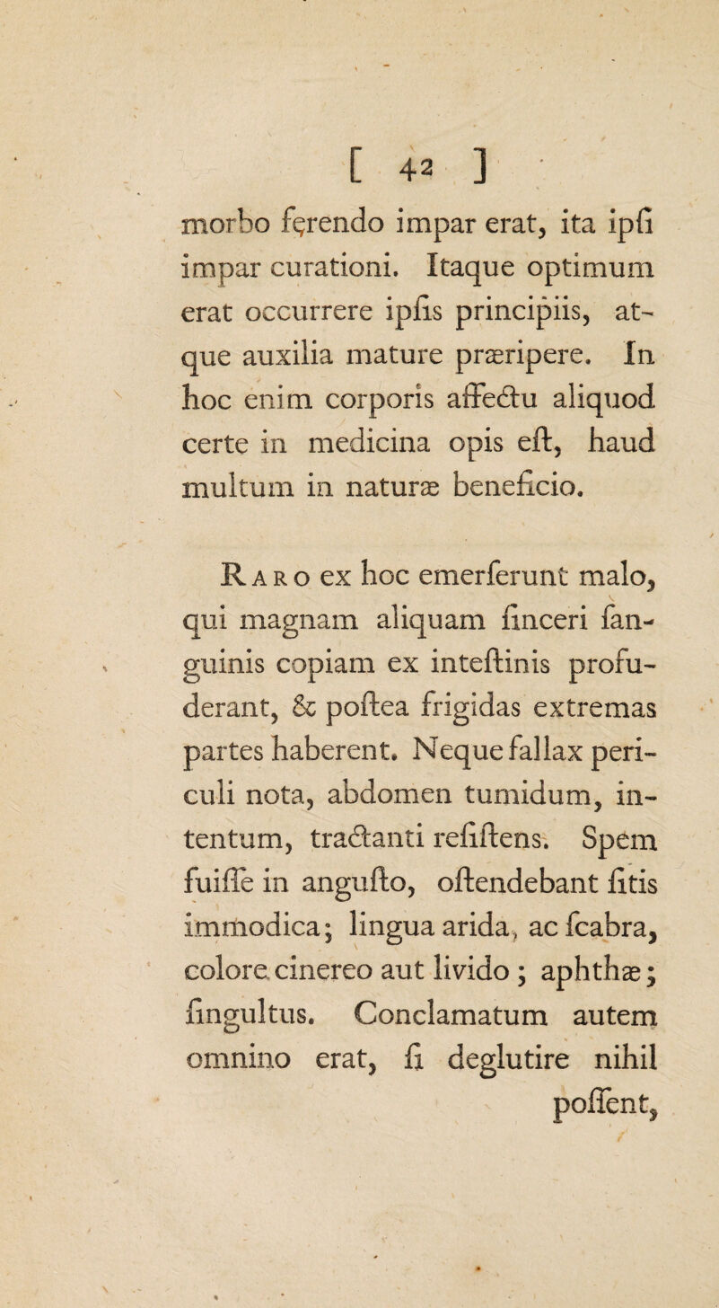 morbo ferendo impar erat, ita ipfi impar curationi. Itaque optimum erat occurrere ipiis principiis, at¬ que auxilia mature praeripere. In hoc enim corporis affedtu aliquod certe in medicina opis eft, haud multum in naturae beneficio. R a r o ex hoc emerferunt malo, qui magnam aliquam finceri fan- guinis copiam ex inteftinis profu¬ derant, & poftea frigidas extremas partes haberent. Neque fallax peri¬ culi nota, abdomen tumidum, in¬ tentum, tra&anti refiftens. Spem fuifTe in angufto, offendebant litis immodica; lingua arida, acfcabra, colore, cinereo aut livido ; aphthae; fingultus. Conclamatum autem omnino erat, fi deglutire nihil 3 poffent