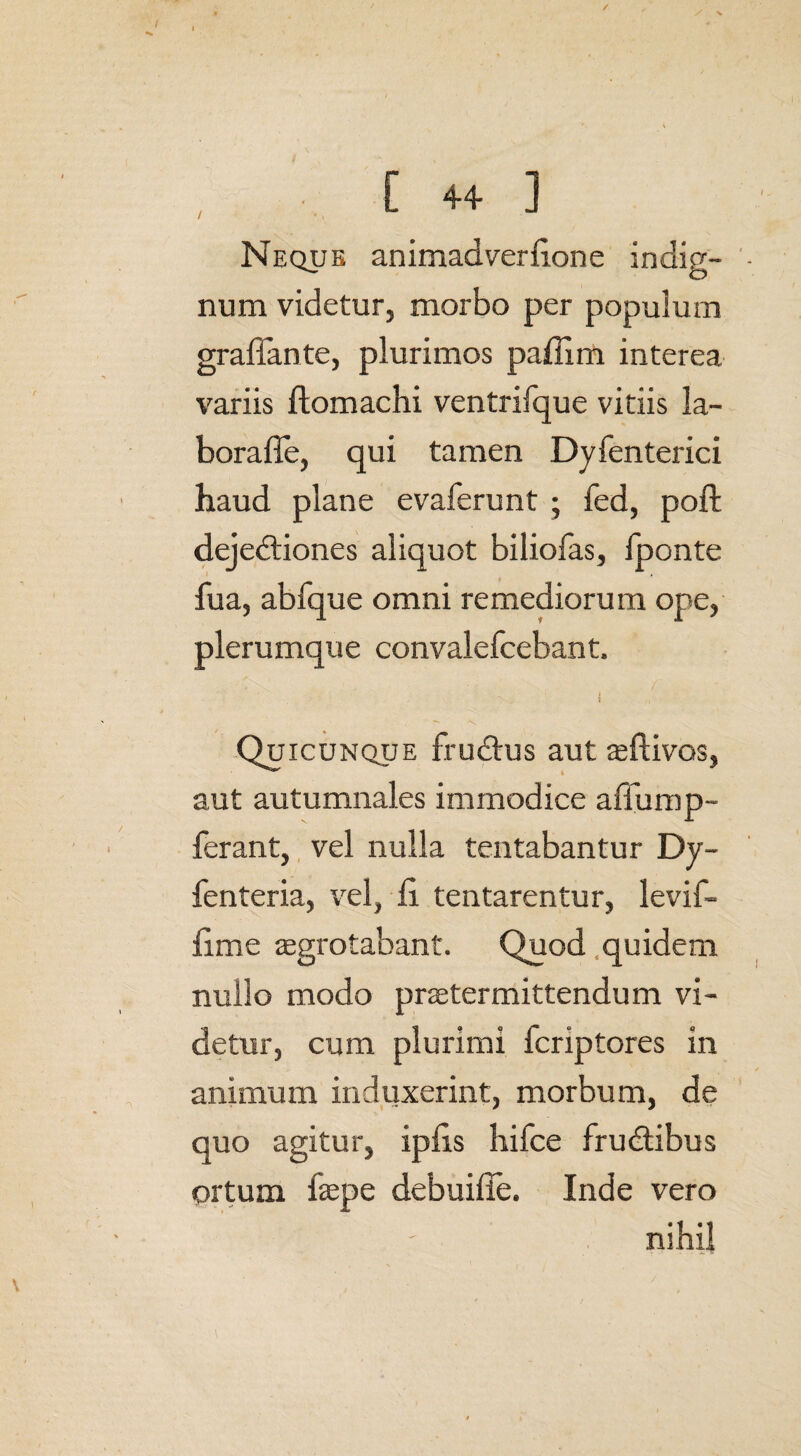 / [ 4+ ] Neque animadverfione indig¬ num videtur, morbo per populum grafiante, plurimos pafiim interea variis ftomachi ventrifque vitiis la- borafle, qui tamen Dyfenterici haud plane evaferunt ; fed, poffc dejediones aliquot biliofas, fponte fua, abfque omni remediorum ope, plerumque convalefcebant. i Quicunque frudus aut aeftivos, aut autumnales immodice affump- ferant, vel nulla tentabantur Dy- fenteria, vel, fi tentarentur, levif- fime aegrotabant. Quod quidem nullo modo praetermittendum vi¬ detur, cum plurimi fcriptores in animum induxerint, morbum, de quo agitur, ipfis hiice frudibus ortum faepe debuifie. Inde vero nihil