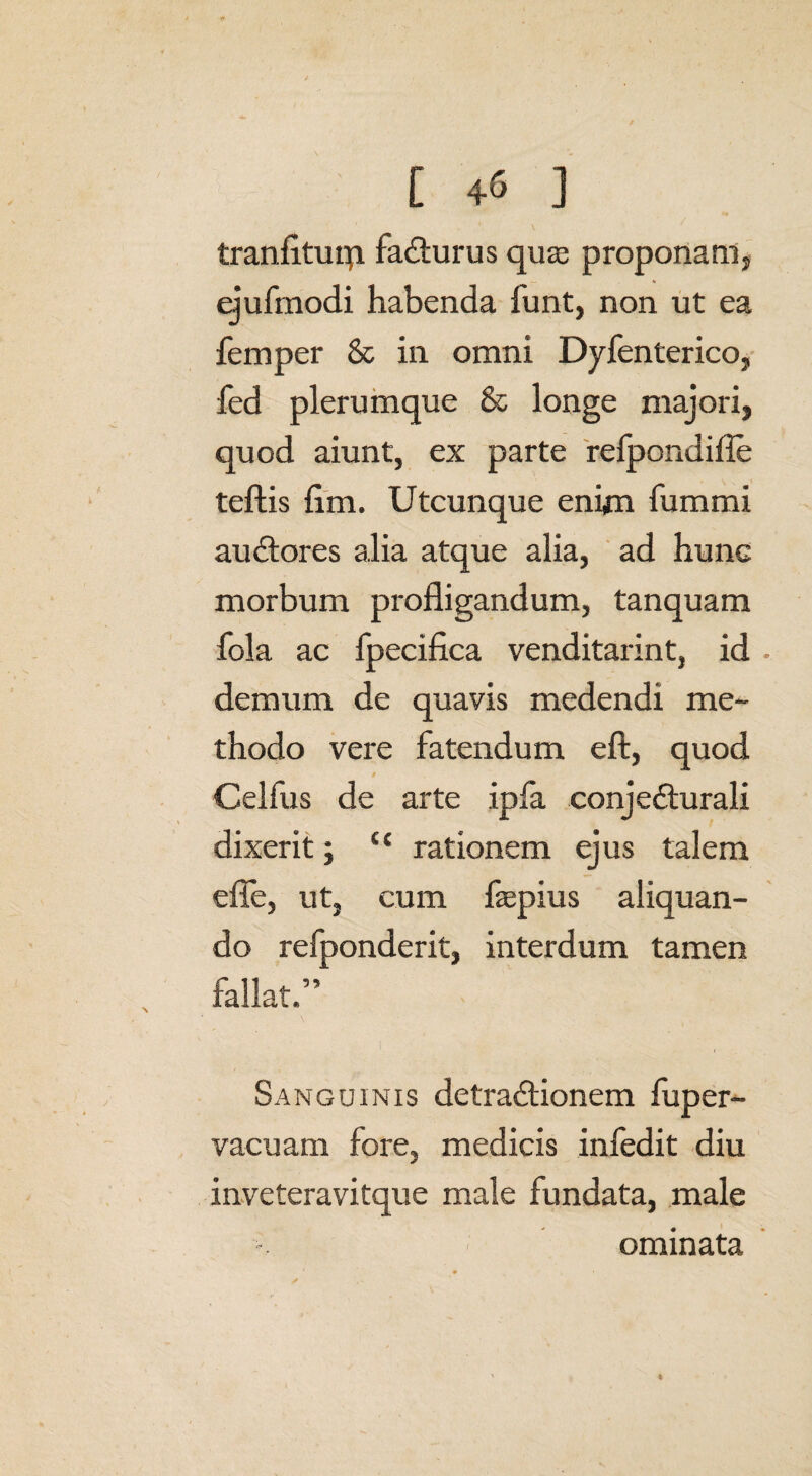 tranfltuip. faCturus quas proponam, ejufmodi habenda funt, non ut ea femper & in omni Dyfenterico, fed plerumque & longe majori, quod aiunt, ex parte refpondifie teftis fim. Utcunque enim fummi auctores alia atque alia, ad hunc morbum profligandum, tanquam fola ac fpecifica venditarint, id • demum de quavis medendi me¬ thodo vere fatendum eft, quod / Celfus de arte ipfa conjecturali dixerit; ‘£ rationem ejus talem efle, ut, cum faspius aliquan¬ do refponderit, interdum tamen fallat.” Sanguinis detraCtionem fuper- vacuam fore, medicis infedit diu inveteravitque male fundata, male ominata