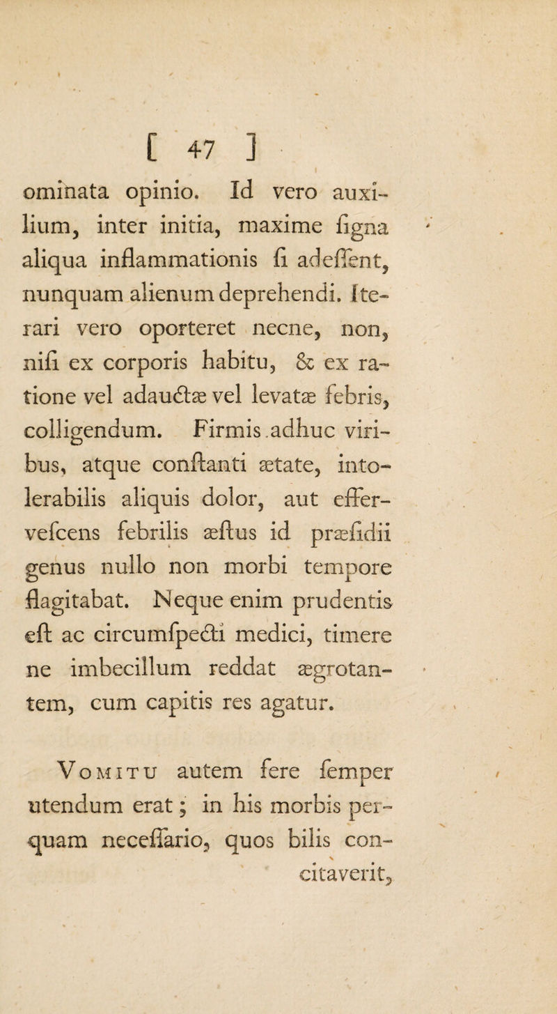 ominata opinio. Id vero auxi¬ lium, inter initia, maxime ligna aliqua inflammationis fl adeffent, nunquam alienum deprehendi. Ite¬ rari vero oporteret necne, non, nifl ex corporis habitu, & ex ra¬ tione vel adaudtae vel levatae febris, colligendum. Firmis .adhuc viri- O bus, atque conflanti aetate, into¬ lerabilis aliquis dolor, aut effer- vefcens febrilis aeftus id praefidii genus nullo non morbi tempore flagitabat. Neque enim prudentis eft ac circumfpebti medici, timere ne imbecillum reddat aegrotan¬ tem, cum capitis res agatur. Vomitu autem fere femper utendum erat; in his morbis per¬ quam neceflario, quos bilis con- X citaverit.