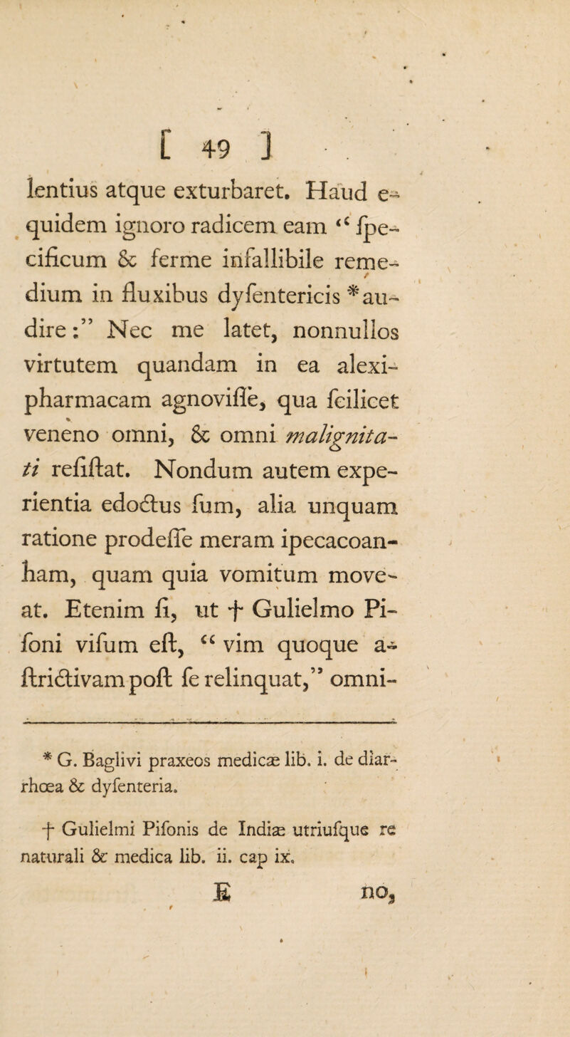 lentius atque exturbaret. Haud e- quidem ignoro radicem eam ‘c fbe- cificum & ferme infallibile reme¬ dium in fluxibus dylentericis * au¬ dire Nec me latet, nonnullos virtutem quandam in ea alexi- pharmacam agnovifle, qua fcilieet veneno omni, & omni malignita¬ ti reflftat. Nondum autem expe¬ rientia edoctus fum, alia unquam ratione prodefle meram ipecacoan- Aam, quam quia vomitum move¬ at. Etenim fl, ut ■f Gulielmo Pi- foni vifum eft, “ vim quoque a- ftridtivam poft fe relinquat,” omni- * G. Baglivi praxeos medicse lib. i. de diar¬ rhoea & dyfenteria» ■f Gulielmi Pifonis de Indi^ utriufque re naturali & medica lib. ii. cap ix, E no, t