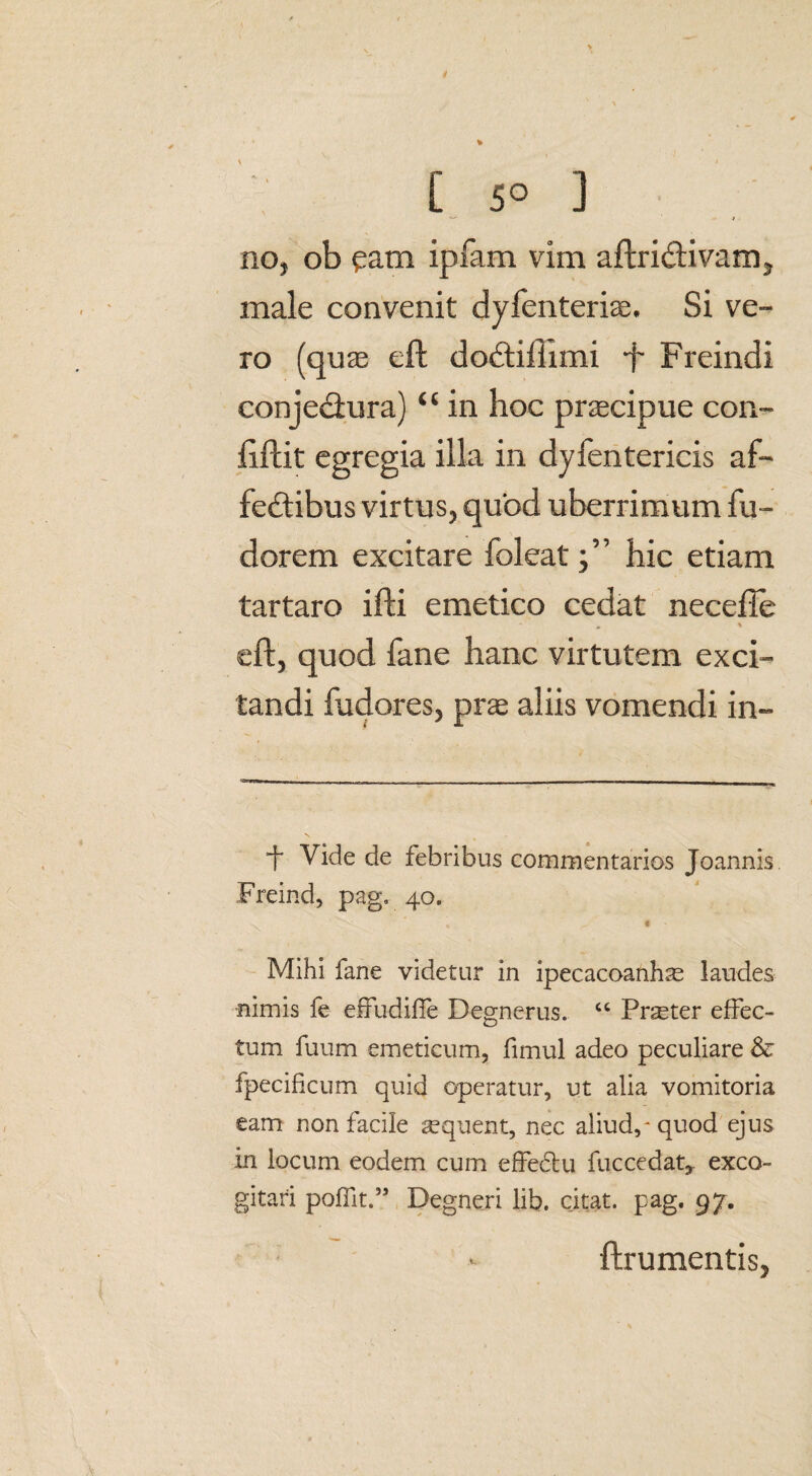 C 50 ] / no, ob pam ipfam vim aftriUivam, male convenit dyfenteriae. Si ve¬ ro (quae eft dodtiftimi f- Freindi conjeUura) “ in hoc praecipue con- ftftit egregia illa in dyfentericis af- feftibus virtus, quod uberrimum fu- dorem excitare foleat;” hic etiam tartaro ifti emetico cedat necefie , » eft, quod fane hanc virtutem exci¬ tandi fudores, pras aliis vomendi in- •f Vide de febribus commentarios Joannis Freind, pag. 40. % * Mihi fane videtur in ipecacoanhas laudes nimis fe effudiife Degnerus. “ Praster effec¬ tum fuum emeticum, fimul adeo peculiare & fpecificum quid operatur, ut alia vomitoria eam non facile ^quent, nec aliud,* quod ejus in locum eodem cum effedtu fuccedat,. exco¬ gitari pofTit.’5 Degneri lib. citat, pag. 97. ftrumentis,