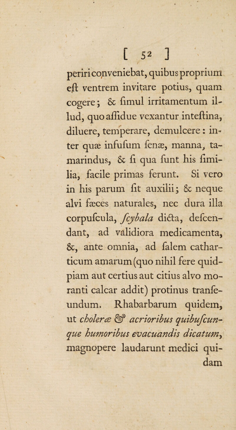 [ 5* ] • periri co,n veniebat, quibus proprium eft ventrem invitare potius, quam cogere; 8c fimul irritamentum il¬ lud, quoaffidue vexantur inteftina, diluere, temperare, demulcere: in¬ ter quas infufum fenae, manna, ta- marindus, & ii qua funt his fimi- lia, facile primas ferunt. Si vero in his parum Iit auxilii; & neque alvi faeces naturales, nec dura illa corpufcula, fcybala didta, defcen- dant, ad validiora medicamenta, &, ante omnia, ad falem cathar- ticum amarum (quo nihil fere quid- piam aut certius aut citius alvo mo¬ ranti calcar addit) protinus tranfe- undum. Rhabarbarum quidem, ut cholerce & acrioribus quibufcun¬ que humoribus evacuandis dicatum, magnopere laudarunt medici qui¬ dam