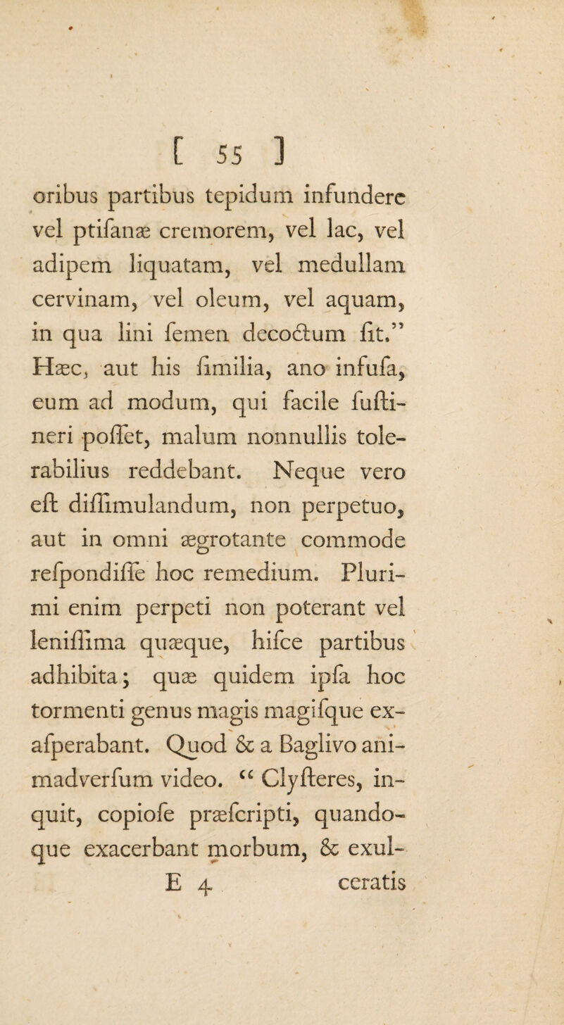 oribus partibus tepidum infundere vel ptifanae cremorem, vel lac, vel adipem liquatam, vel medullam cervinam, vel oleum, vel aquam, in qua lini femen decodlum lit,” Haec, aut his iimilia, ano infufa, eum ad modum, qui facile fufti- neri poffet, malum nonnullis tole¬ rabilius reddebant. Neque vero effc diflimulandum, non perpetuo, aut in omni aegrotante commode C3 reipondifle hoc remedium. Pluri¬ mi enim perpeti non poterant vel lenifllma quaeque, hifce partibus adhibita; quae quidem ipfa hoc tormenti genus magis magifque ex- afperabant. Quod & a Baglivo ani- madverfum video. “ Clyfleres, in¬ quit, copiofe praefcripti, quando¬ que exacerbant morbum, & exui- E 4 ceratis