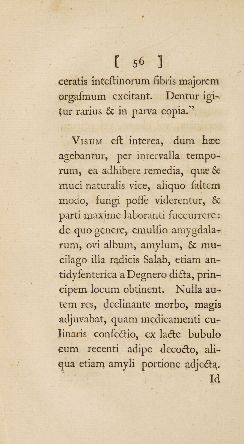 ceratis inteftinorum fibris majorem orgafmum excitant. Dentur igi¬ tur rarius & in parva copia.” Visum eft interea, dum hasC agebantur, per miervalia tempo¬ rum, ea adhibere remedia, qua; & muci naturalis vice, aliquo faltem modo, fungi polfe viderentur, & parti maxime laboranti fiiccurrere: de quo genere, emulfio amygdala- rum, ovi album, amylum, & mu- cilago illa radicis Salab, etiam an- tidyfenterica a Degnero didta, prin¬ cipem locum obtinent. Nulla au-? tem res, declinante morbo, magis adjuvabat, quam medicamenti cu- linaris confedtio, ex labte bubulo cum recenti adipe decocto, ali¬ qua etiam amyli portione adjedta. Id