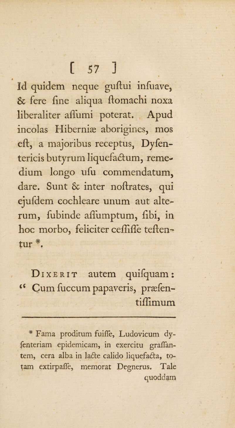 Id quidem neque guftui infuave, 8c fere fine aliqua ftomachi noxa liberaliter affumi poterat. Apud incolas Hibernias aborigines, mos eft, a majoribus receptus, Dyfen- tericis butyrum liquefactum, reme¬ dium longo ufu commendatum, dare. Sunt & inter noftrates, qui ejufdem cochleare unum aut alte¬ rum, fubinde affumptum, libi, in hoc morbo, feliciter ceffiffe teften- tur *. * t < # Dixerit autem quifquam: “ Cum fuccum papaveris, praefen- tiilimum * Fama proditum fuiffe, Ludovicum dy~ fenteriam epidemicam, in exercitu graflan- tem, cera alba in la<5le calido liquefabla, to¬ tam extirpafTe, memorat Degnerus. Tale quoddam