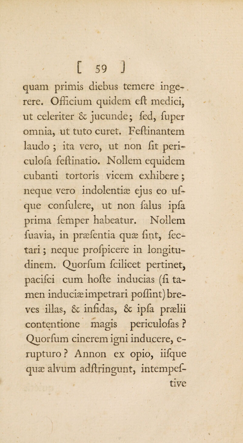 quam primis diebus temere inge¬ rere. Officium quidem eft medici, ut celeriter & jucunde; fed, fuper omnia, ut tuto curet. Feffinantem laudo ; ita vero, ut non fit peri- culofa feffinatio. Nollem equidem cubanti tortoris vicem exhibere; neque vero indolentiae ejus eo uf~ que confulere, ut non falus ipfa prima femper habeatur. Nollem fuavia, in praebentia quae fint, fec- tari; neque profpicere in longitu¬ dinem. Quorfum fcilicet pertinet, pacifci cum hofle inducias (fi ta¬ men induciae impetrari poffint) bre¬ ves illas, & infidas, & ipfa praelii contentione magis periculofas ? Quorfum cinerem igni inducere, e- rupturo ? Annon ex opio, iifque quae alvum adftringunt, intempef- tive