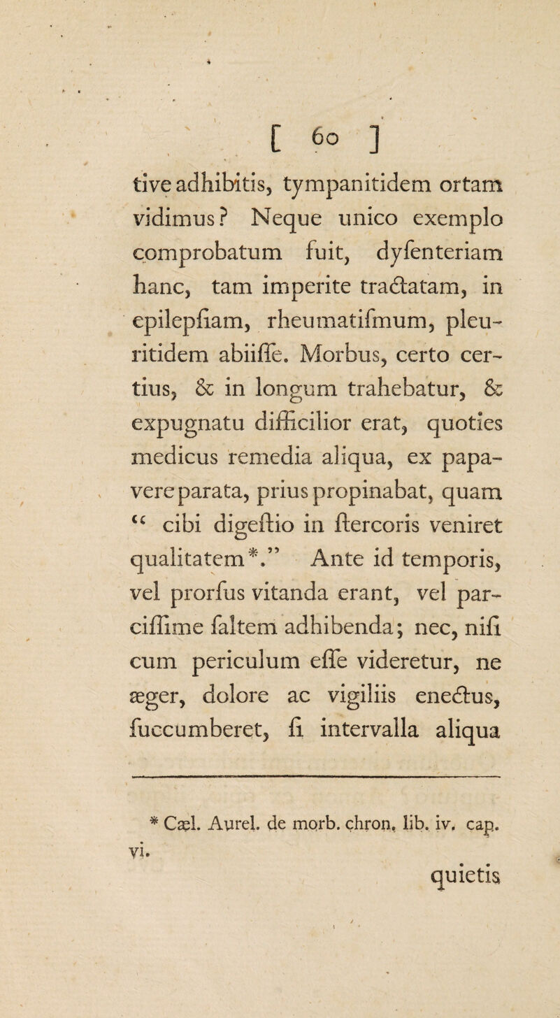 [ ] tive adhibitis, tympanitidem ortam vidimus? Neque unico exemplo comprobatum fuit, dyfenteriam hanc, tam imperite tradlatam, in epilepfiam, rheumatifmum, pleu- ritidem abiifie. Morbus, certo cer¬ tius, & in longum trahebatur, & expugnatu difficilior erat, quoties medicus remedia aliqua, ex papa¬ vere parata, prius propinabat, quam tc cibi digeftio in ftercoris veniret qualitatem*.” Ante id temporis, vel prorfus vitanda erant, vel par- ciffime faltem adhibenda; nec, niii cum periculum e fle videretur, ne seger, dolore ac vigiliis enedtus, fuccumberet, fi intervalla aliqua * Ca?l, Aurei, de morb. chron, lib. iv. cap. vi. quietis /