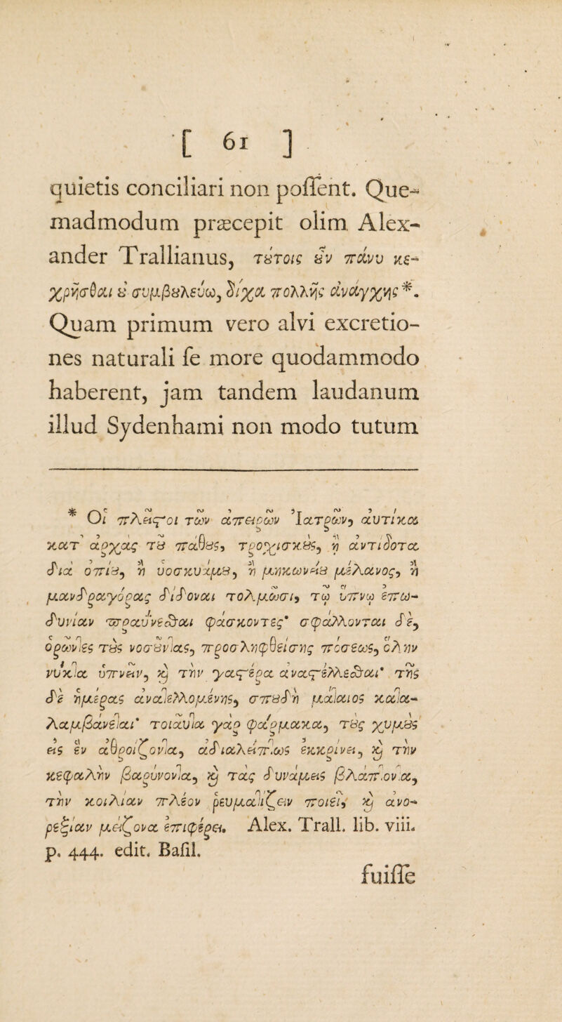 [ 6i ] quietis conciliari non pollent. Que¬ madmodum praecepit olim. Alex¬ ander Trallianus, rstok £v jtxi/v ks- Xpvj&Sxt s’ <raf;.j3sAcjco, TroMxvj; dvdy%qe *. Quam primum vero alvi excretio- nes naturali fe more quodammodo haberent, jam tandem laudanum illud Sydenhami non modo tutum * s~\ - -s ~ ~ 5 ™ n ~ 3 / Ui 77 A«<pOZ T&H' ce,7T&OOOV ICtTPCtJVj CtUTIXOZ xcct aoXjQtg Ty 77a9y£, tpo^ictx&s^ yi oIvtiSotcl 077/^5 W V 0 Q KV X.pt&5 [JLY)XMv4& fXiAoil/Og^ 51 fxotv^Qotyoca.g ^i^ovoci toAjjlSjgi^ tm 077vw 677^-* (PwiOLV ‘T&OOUJVtoSoU (psccwovT£g' GtycOAQVTCU Sey Ogoovies T&$ VOGUvloiS) 7TP0GXV(p^BlGHg 77G<7£&tf5 cAtfl' vlfoclex, vTrvetV} x) tw yct^egct ctvccc;-2?A£<&ou' t5js cfg 71/jLzgcts ccvcLieM.oyJvriS) gtpb^)) yoLiouos xct.a- ActfJiftdvelcLi' toicojioc ydo (pocpyocxoc^ TBg yvtJL&s >0 >A ;y 'i - r . / q 3 / \ \ «5 ev auyoi^o^ja, ol6 LOCAei7r»ooS sxxpivtt^ Xj tw uetyocArii/ feccovvovlct^ jtj rccg £uvuyeiS (2 Acltt.ov.cc^ \ > ~. / c n1 v ^ \ ’ T7T XOlAlOCV TrAZOV peUfjLCCU^&V TTOlSlj Xj OtV0•* petgiotv fji&i^ovct £7ri(p?get. Alex. TralL lib. viiL p, 444. edit. Bafil. fuifle