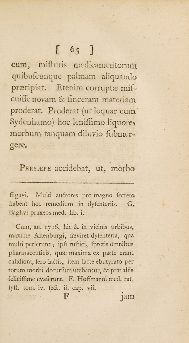 cunl, mi (ruris medicamentorum 9 I • quibufcunque palmam aliquando praeripiat. Etenim corrupta; mif- cuifie novam & lmceram materiam proderat. Proderat (ut loquar cum Sydenhamo) hoc leniffimo liquore> morbum tanquarn diluvio fubmer- gere. Persaepe accidebat, ut, morbo fiigavi. Multi audlores pro magno fecreto habent hoc remedium in dyfenteriis. G. Baglivi praxeos med. lib. i. Cum, an. 1726, hic & in vicinis urbibus-, maxime Altenburgi, feviret dyfenteria, qua multi perierunt; ipfi rufiici, fpretis omnibus pharmaceuticis, quae maxima ex parte erant calidiora, fero ladtis, item la6te ebutyrato per totum morbi decurfum utebantur, & prs aliis feliciffime evaferunt, F. Hoffmanni med. rata fyft. tom. iv. fedt. ii. cap. vii, F jam