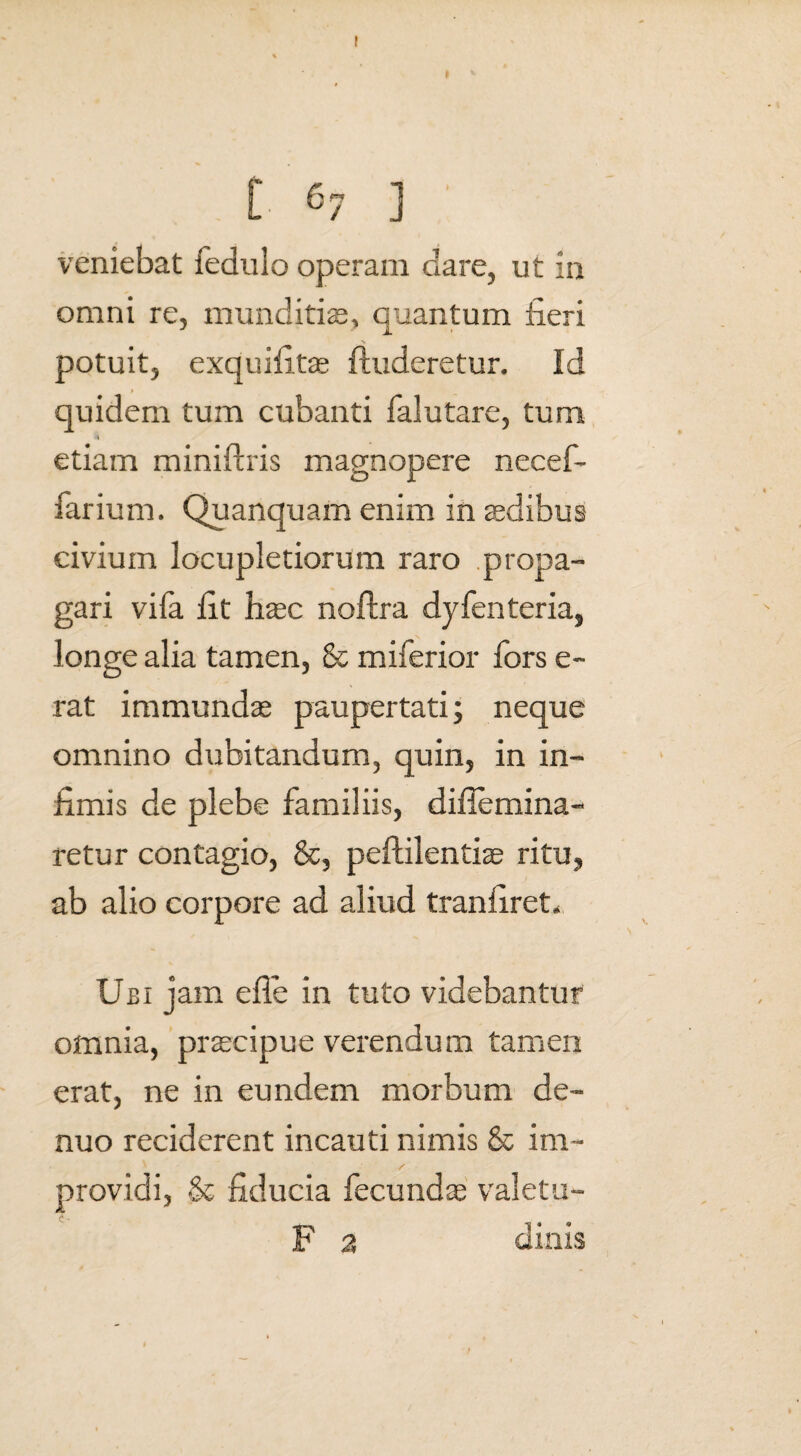 veniebat fedulo operam dare, ut in omni re, munditias, quantum fieri potuit, exquifitas {luderetur. Id quidem tum cubanti falutare, tum ■4 etiam miniftris magnopere necef- farium. Quanquam enim in asdibus civium locupletiorum raro propa¬ gari vifa fit haec noftra dyfenteria, longe alia tamen, & miferior fors e- rat immundas paupertati; neque omnino dubitandum, quin, in in¬ fimis de plebe familiis, difiemina- retur contagio, &, peftilentiae ritu, ab alio corpore ad aliud tranfiret* Ubi jam efle in tuto videbantur omnia, prascipue verendum tamen erat, ne in eundem morbum de- nuo reciderent incauti nimis & im¬ providi, & fiducia fecundas valetu- F 2 dinis