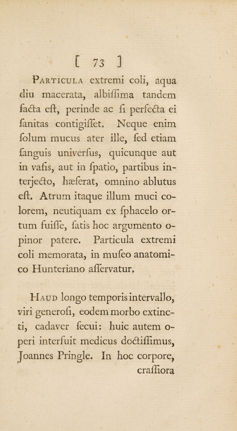Particula extremi coli, aqua diu macerata, albiftima tandem faCta eft, perinde ac ii perfecta ei fanitas contigiftet. Neque enim folum mucus ater ille, fed etiam {anguis univerfus, quicunque aut in vafts, aut in fpatio, partibus in¬ terjecto, ha:ferat, omnino ablutus eft. Atrum itaque illum muci co¬ lorem, neutiquam ex fphacelo or¬ tum fuifle, fatis hoc argumento o- pinor patere. Particula extremi coli memorata, in mu leo anatomi¬ co Hunteriano aflervatur. Haud longo temporis intervallo, viri generoft, eodem morbo extinc- ti, cadaver fecui: huic autem o~ peri interfuit medicus dodtiftimus, Joannes Pringle. In hoc corpore, craftiora