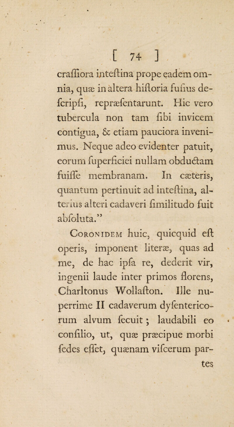 crafllora inteftina prope eadem om¬ nia, quas inaltera hifloria fuiius de- fcripfl, repraefentarunt. Hic vero tubercula non tam libi invicem contigua, & etiam pauciora inveni¬ mus. Neque adeo evidenter patuit, eorum fuperficiei nullam obduddam fuiffe membranam. In casteris, quantum pertinuit ad inteftina, al¬ terius alteri cadaveri fimilitudo fuit abfoluta.” t Coronidem huic, quicquid eft operis, imponent literss, quas ad me, de hac ipfa re, dederit vir, ingenii laude inter primos florens, Charltonus Wollafton. Ille nu¬ perrime II cadaverum dyfenterico- rum alvum fecuit; laudabili eo confllio, ut, quas praecipue morbi fedes e flet, quasnam vifcerum par¬ tes