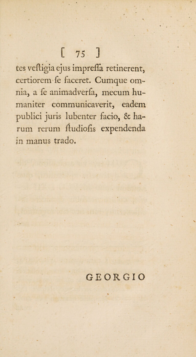 * ' tes veftigia ejus impreffa retinerent, certiorem fe faceret. Cumque om¬ nia, a fe animadverfa, mecum hu¬ maniter communicaverit, eadem publici juris lubenter facio, & ha¬ rum rerum ftudiofis expendenda in manus trado. GEORGIO