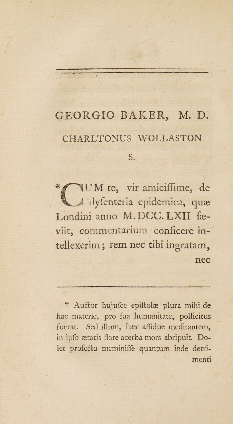 \ / GEORGIO BAKER, M. D» CHARLTONUS WOLLASTON S. •pUM te, vir amiciffime, de 'dyfenteria epidemica, qua; Londini anno M. DCC. LXII fe- viit, commentarium conficere in¬ tellexerim j rem nec tibi ingratam, nec * Audior hujufce epiftolse plura mihi de hac materie, pro fu a humanitate, pollicitus fuerat. Sed illum, h^c afiidue meditantem, in ipfo astatis flore acerba mors abripuit. Do¬ let profedlo meminifle quantum inde detri¬ menti