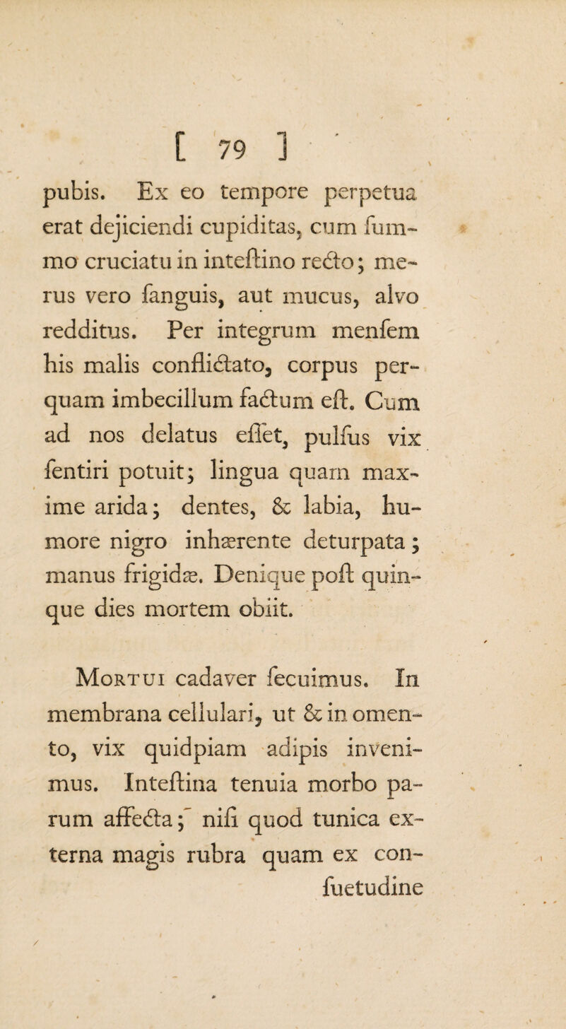 pubis. Ex eo tempore perpetua erat dejiciendi cupiditas, cum fu ra¬ mo cruciatu in inteftino rebto; me¬ rus vero fanguis, aut mucus, alvo redditus. Per integrum menfem his malis conflidlato, corpus per¬ quam imbecillum fadtum eft. Cum ad nos delatus eflet, pulfus vix fentiri potuit; lingua quam max¬ ime arida; dentes, & labia, hu¬ more nigro inhaerente deturpata; manus frigidae. Denique poft quin¬ que dies mortem obiit. Mortui cadaver fecuimus. In membrana cellulari, ut & in omen¬ to, vix quidpiam adipis inveni¬ mus. Inteftina tenuia morbo pa¬ rum affedta ; nifi quod tunica ex¬ terna magis rubra quam ex con- fuetudine /