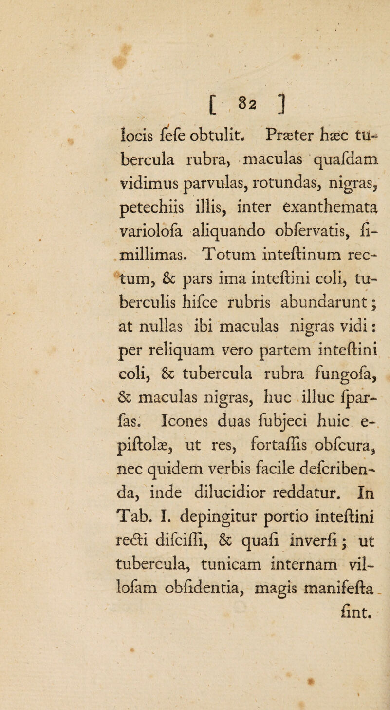 [ ] locis fefe obtulit. Praeter haec tu¬ bercula rubra, maculas quafdam vidimus parvulas, rotundas, nigras, petechiis illis, inter exanthemata variolofa aliquando obfervatis, li- millimas. Totum inteftinum rec¬ tum, & pars ima inteftini coli, tu¬ berculis hifce rubris abundarunt; at nullas ibi maculas nigras vidi: per reliquam vero partem inteftini coli, & tubercula rubra fungofa, & maculas nigras, huc illuc ipar- fas. Icones duas fubjeci huic e- piftol x, ut res, fortaftis obfcura, nec quidem verbis facile defcriben- da, inde dilucidior reddatur. In Tab. I. depingitur portio inteftini redii difcifti, & quali inverli; ut tubercula, tunicam internam vil- lofam oblidentia, magis manifefta lint.
