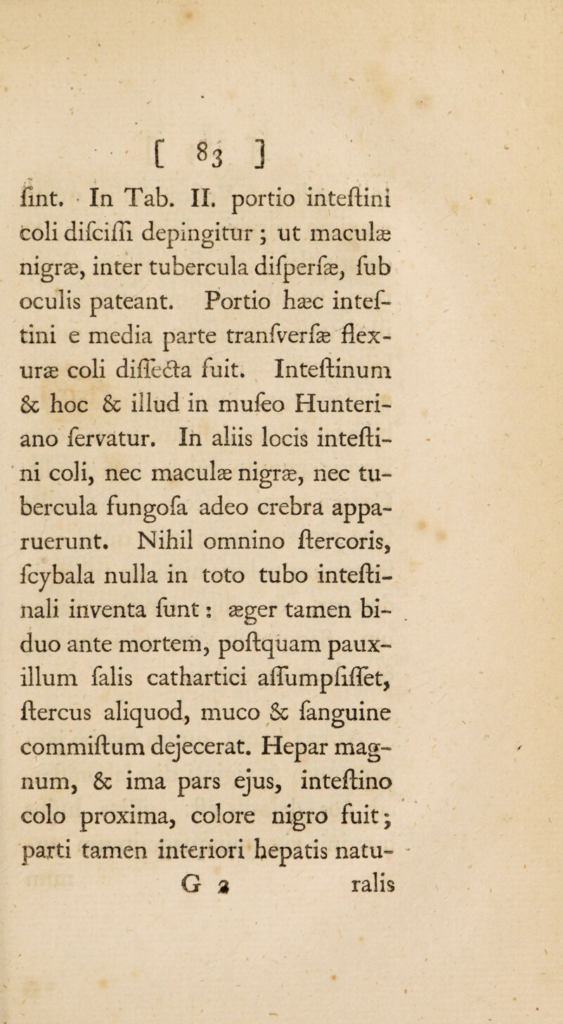 • C 83 fint. • In Tab. II. portio inteftini coli difcifli depingitur ; ut macula; nigrae, inter tubercula difperfae, fub oculis pateant. Portio haec intef- tini e media parte tranfverfae flex¬ urae coli diftedfa fuit. Inteftinuni 8c hoc & illud in mufeo Hunteri- ano fervatur. In aliis locis intefti¬ ni coli, nec maculae nigrae, nec tu¬ bercula fungofa adeo crebra appa¬ ruerunt. Nihil omnino ftercoris, fcybala nulla in toto tubo intefti- nali inventa funt: aeger tamen bi¬ duo ante mortem, poftquam paux¬ illum falis cathartici aflumpftflet, ftercus aliquod, muco & fanguine commiftum dejecerat. Hepar mag¬ num, & ima pars ejus, inteftino colo proxima, colore nigro fuit; parti tamen interiori hepatis natu- - G 3 ralis