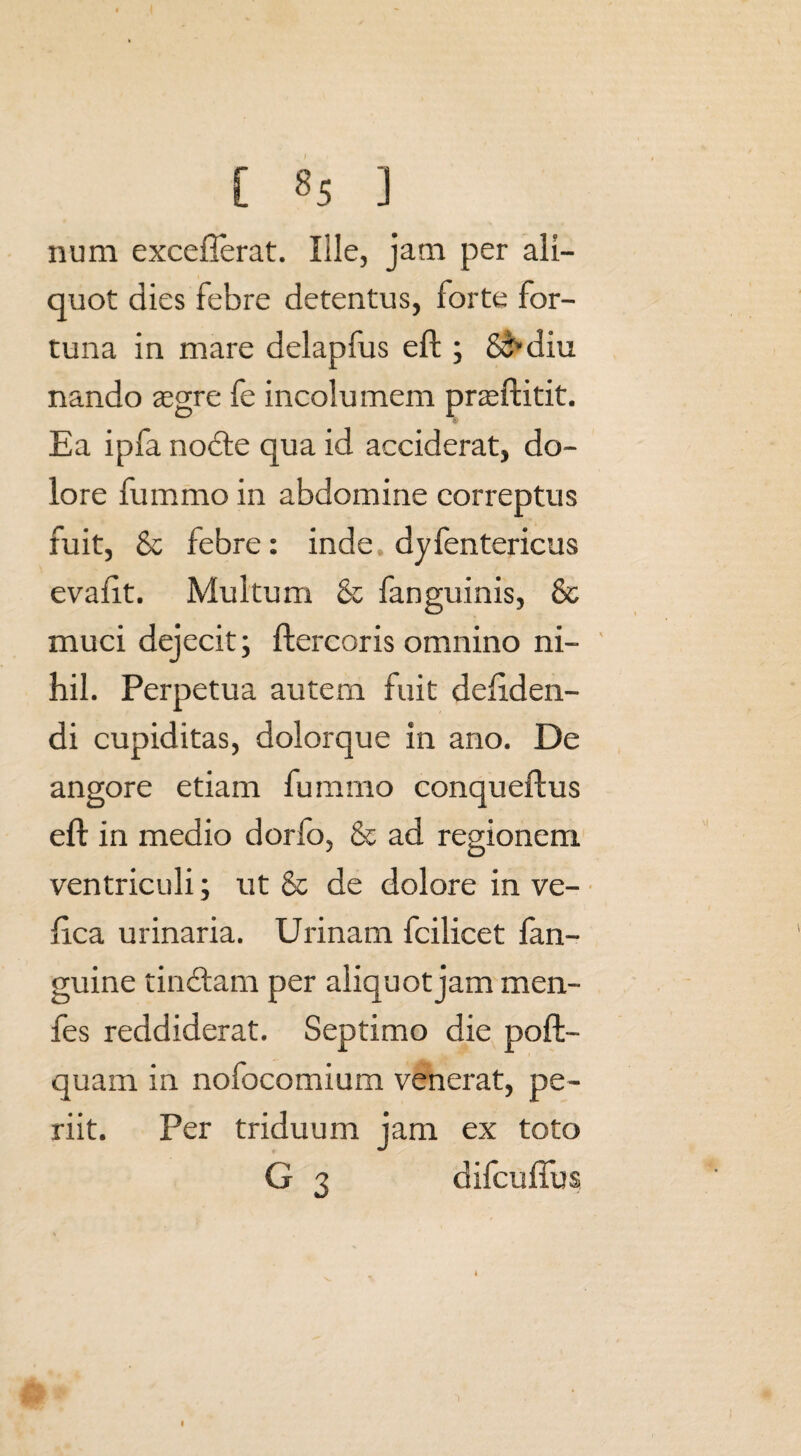 num excefferat. Ille, jam per ali¬ quot dies febre detentus, forte for¬ tuna in mare delapfus eft ; 85*diu nando aegre fe incolumem prsftitit. Ea ipfa nodte qua id acciderat, do¬ lore fummo in abdomine correptus fuit, & febre: inde dyfentericus evafit. Multum & fanguinis, & muci dejecit; ftercoris omnino ni¬ hil. Perpetua autem fuit deftden- di cupiditas, dolorque in ano. De angore etiam fummo conqueflus eft in medio dorfo, & ad regionem ventriculi; ut & de dolore in ve- ftca urinaria. Urinam fcilicet lan- guine tinctam per aliquot jam men- fes reddiderat. Septimo die poft- quam in nofocomium venerat, pe¬ riit. Per triduum jam ex toto G 3 difcuflus I