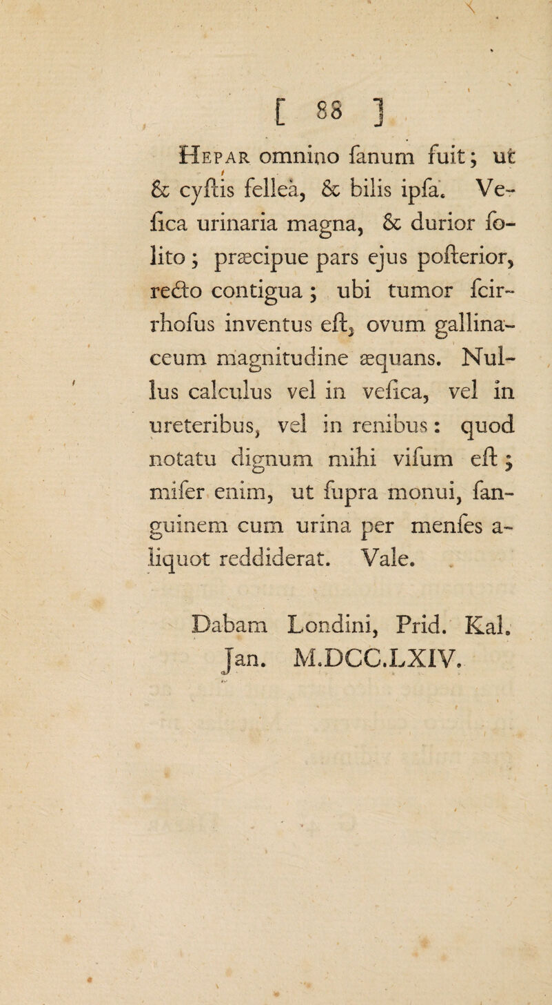 Hepar omnino fanum fuit; ut & cyftis fellea, & bilis ipfa. Ve- ilca urinaria magna, & durior fo- lito ; praecipue pars ejus pofterior, re<fto contigua; ubi tumor fcir- rhofus inventus eft, ovum, gallina- 1 ceum magnitudine aequans. Nul¬ lus calculus vel in vefica, vel in ureteribus, vel in renibus: quod notatu dignum mihi vifum eft; mifer enim, ut fupra monui, fan- guinem cum urina per menfes a~ liquot reddiderat. Vale. Dabam Londini, Prid. Kal. jan. M.DCC.LXiV.