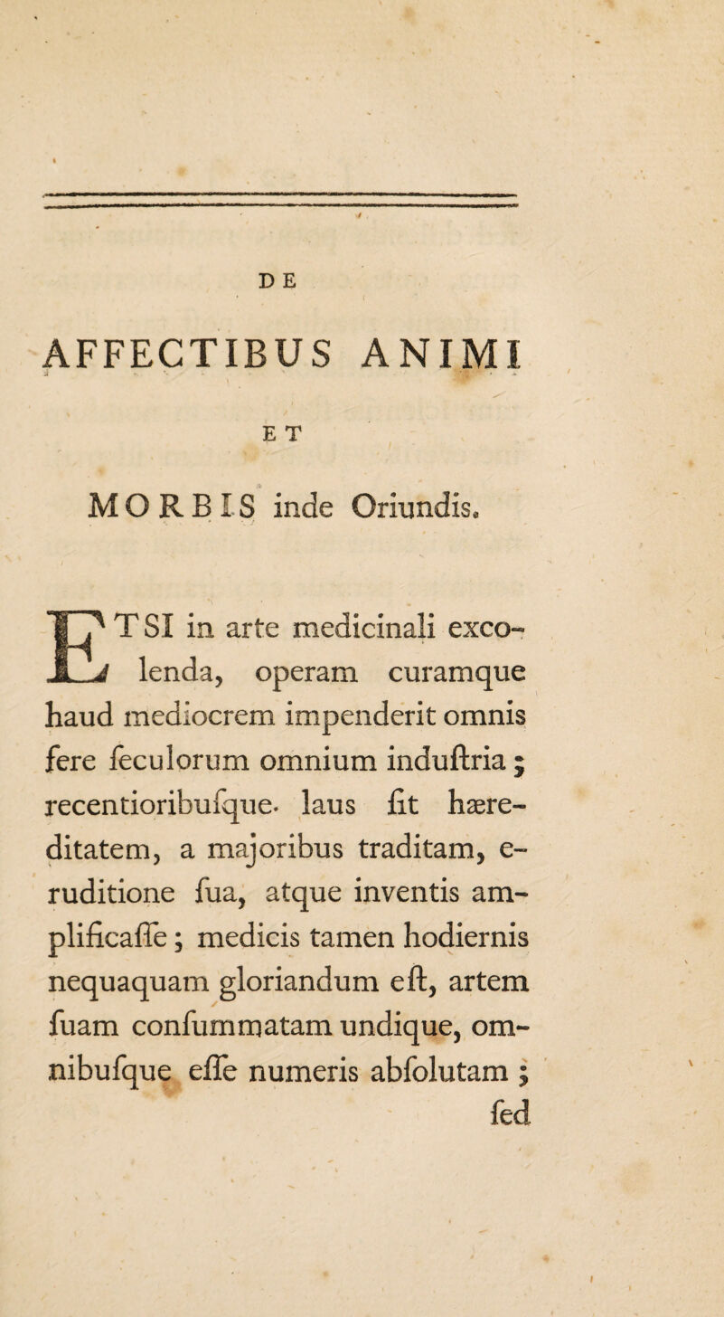 AFFECTIBUS ANIMI i ' ■KgP * E T MORBIS inde Oriundis, TSI in arte medicinali exco- JL^ lenda, operam curamque haud mediocrem impenderit omnis fere feculorum omnium induftria ; recentioribufque- laus lit here¬ ditatem, a majoribus traditam, e- ruditione fua, atque inventis am- plificafle; medicis tamen hodiernis nequaquam gloriandum eft, artem fuam confummatam undique, ora- nibufque efle numeris abfolutam ; fed