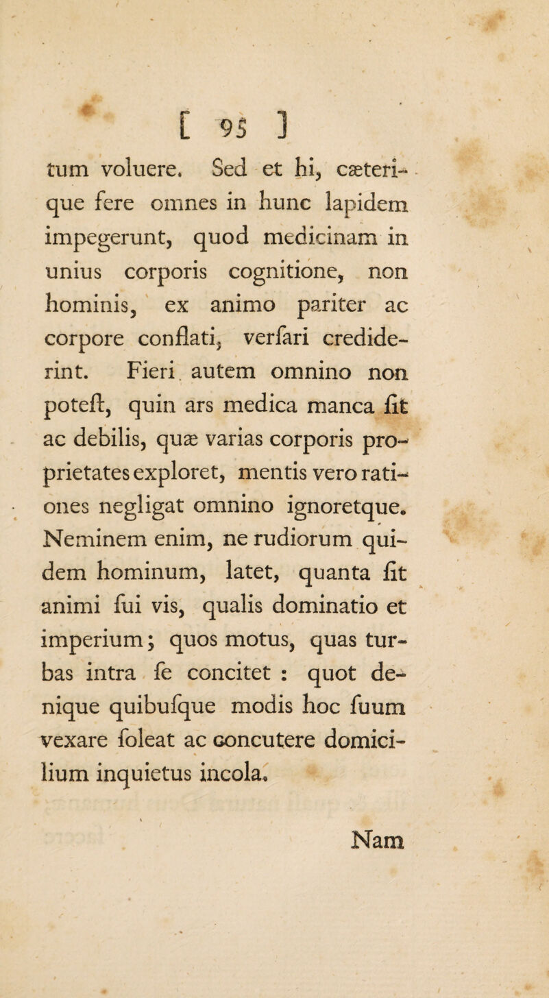 tum voluere. Sed et hi, cauteri-. que fere omnes in hunc lapidem impegerunt, quod medicinam in unius corporis cognitione, non hominis, ex animo pariter ac corpore conflati, verfari credide¬ rint. Fieri, autem omnino non poteft, quin ars medica manca fit ac debilis, qu^ varias corporis pro¬ prietates exploret, mentis vero rati¬ ones negligat omnino ignoretque. Neminem enim, ne rudiorum qui¬ dem hominum, latet, quanta fit animi fui vis, qualis dominatio et i * imperium; quos motus, quas tur¬ bas intra fe concitet : quot de¬ nique quibufque modis hoc fuum vexare foleat ac Goncutere domici¬ lium inquietus incola. Nam