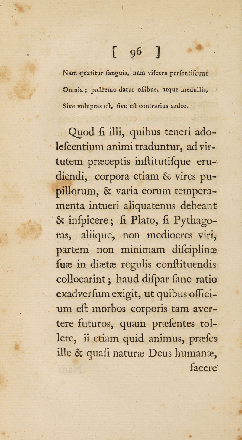 [ 96 ] Nam quatitor fanguis, nam vifcera perfentifcunt Omnia ; poftremo datur offibus, atque medullis, 9 Sive voluptas elt, live eft contrarius ardor. Quod fi illi, quibus teneri ado- lercentium animi traduntur, ad vir¬ tutem praeceptis inftitutifque eru¬ diendi, corpora etiam & vires pu¬ pillorum, & varia eorum tempera¬ menta intueri aliquatenus debeant & infpicere; fi Plato, fi Pythago¬ ras, aliique, non mediocres viri, partem non minimam difciplinae fuae in diaetae regulis conftituendis collocarint; haud difpar fane ratio exadverfum exigit, ut quibus offici¬ um eft morbos corporis tam aver¬ tere futuros, quam praefentes tol¬ lere, ii etiam quid animus, praefes ille & quafi naturae Deus humanae, facere