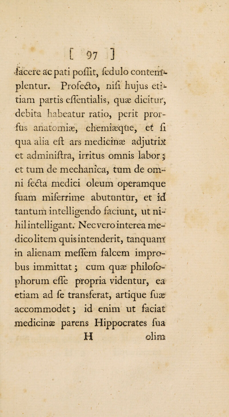 -facere ac pati pofiit, fedulo contenN plentur. Profedto, nifi hujus ct;> tiam partis effentialis, quae dicitur, debita habeatur ratio, perit pror- fus anatomice, chemiaeque, et fi. qua alia eft ars medicina adjutrix et adminifira, irritus omnis labor ; et tum de mechanica, tum de om¬ ni fecla medici oleum operamque fuam miferrime abutuntur, et id tantum intelligendo faciunt, ut ni¬ hil intelligant. Nec vero interea me¬ dico litem quis intenderit, tanquant in alienam meflem falcem impro¬ bus immittat; cum quas philofo- phorum efle propria videntur, ea etiam ad fe transferat, artique fu as accommodet; id enim ut faciat medicinae parens Hippocrates fua H olim