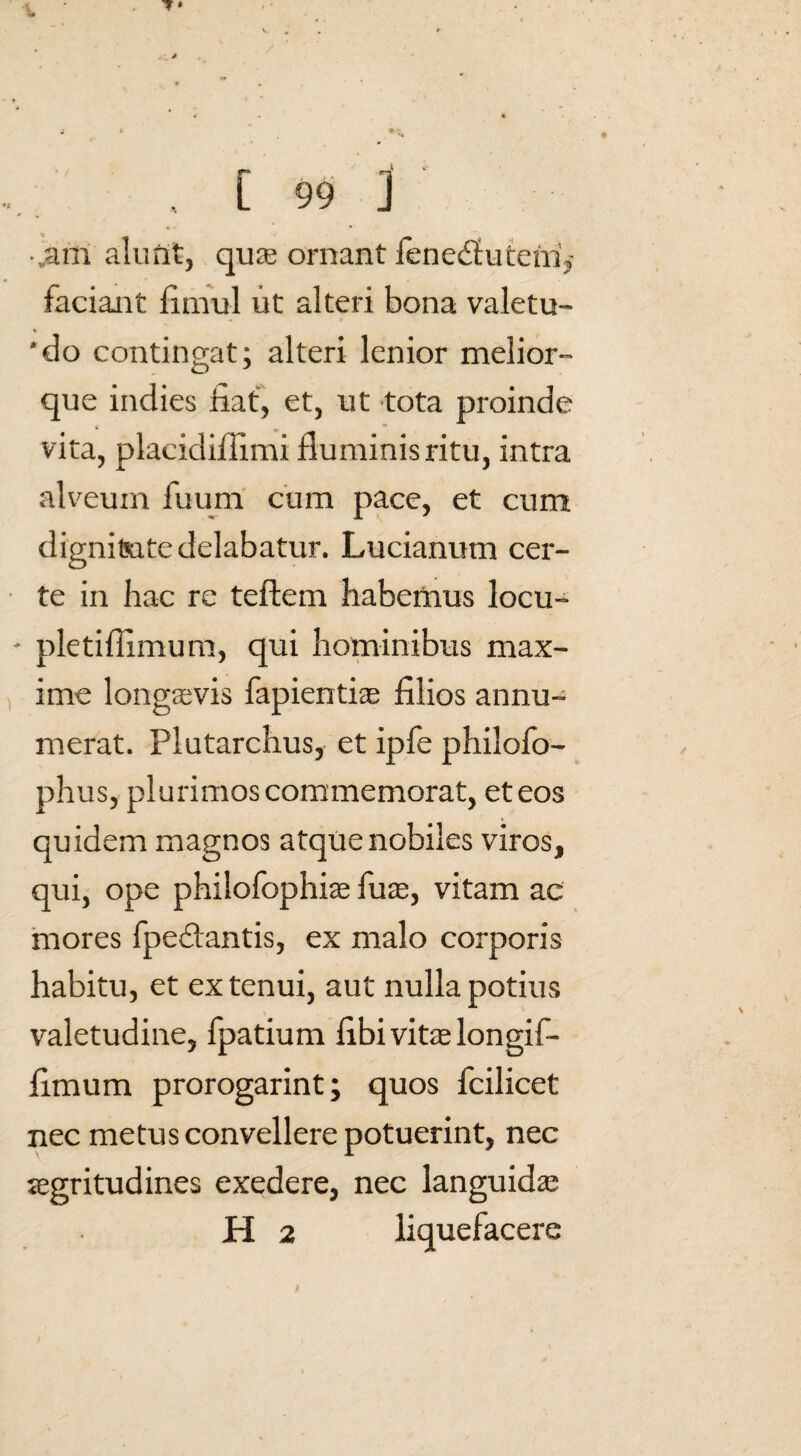 ^ _* *• , [ 99 ] ■,am alunt, qua; ornant Jeneclucern, faciant fimul ut alteri bona valetu- 'do contingat; alteri lenior melior- O que indies fiat, et, ut tota proinde vita, placidifiimi fiuminisritu, intra alveum fuum cum pace, et cum dignifiate delabatur. Lucianum cer¬ te in hac re teftem habemus locu- pletifilmum, qui hominibus max¬ ime longaevis fapientia; filios annu¬ merat. Plutarchus, et ipfe philofo- phus, plurimoscommemorat, et eos quidem magnos atque nobiles viros, qui, ope philofophiae fu as, vitam ac mores fpedantis, ex malo corporis habitu, et ex tenui, aut nulla potius valetudine, fpatium fibi vitae longif- fimum prorogarint; quos fcilicet nec metus convellere potuerint, nec aegritudines exedere, nec languida;