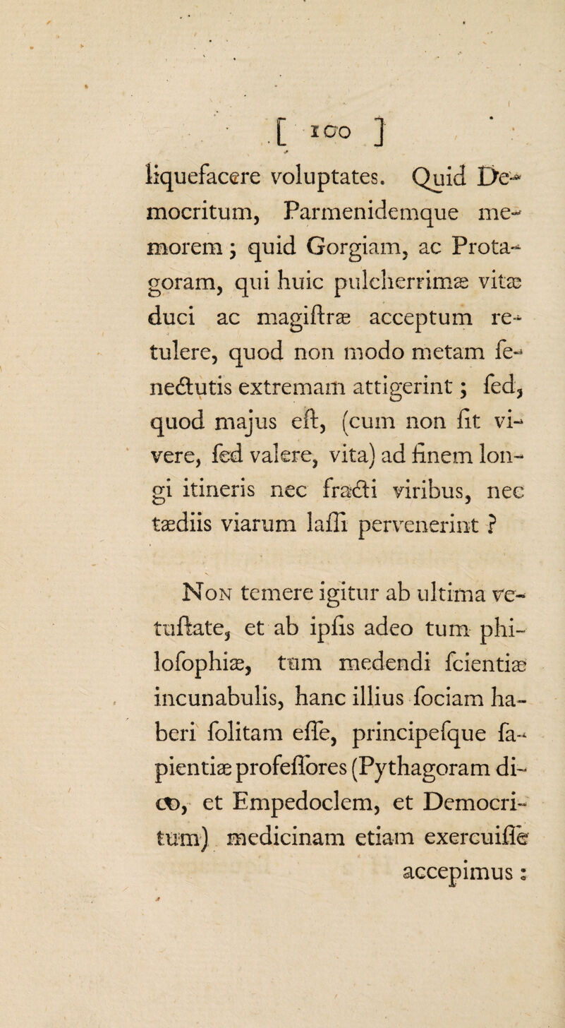 • .[ I0‘0 ] .* liquefacere voluptates. Quid De-* mocritum, Parmenidemque me¬ morem ; quid Gorgiam, ac Prota- goram, qui huic pulcherrima vita: duci ac magiftrae acceptum re¬ tulere, quod non modo metam fe- ne&utis extremam attigerint; fed, quod majus eft, (cum non fit vi¬ vere, fed valere, vita) ad finem lon¬ gi itineris nec fracdi viribus, nec taediis viarum lafii pervenerint ? Non temere igitur ab ultima ve- tuftate, et ab ipfis adeo tum phi- lofophiae, tum medendi fcientiae incunabulis, hanc illius fociam ha¬ beri folitam efie, principefque fa- pientiae profeffores (Py thagoram di- <X), et Empedoclem, et Democri¬ tum) medicinam etiam exercuifle accepimus: