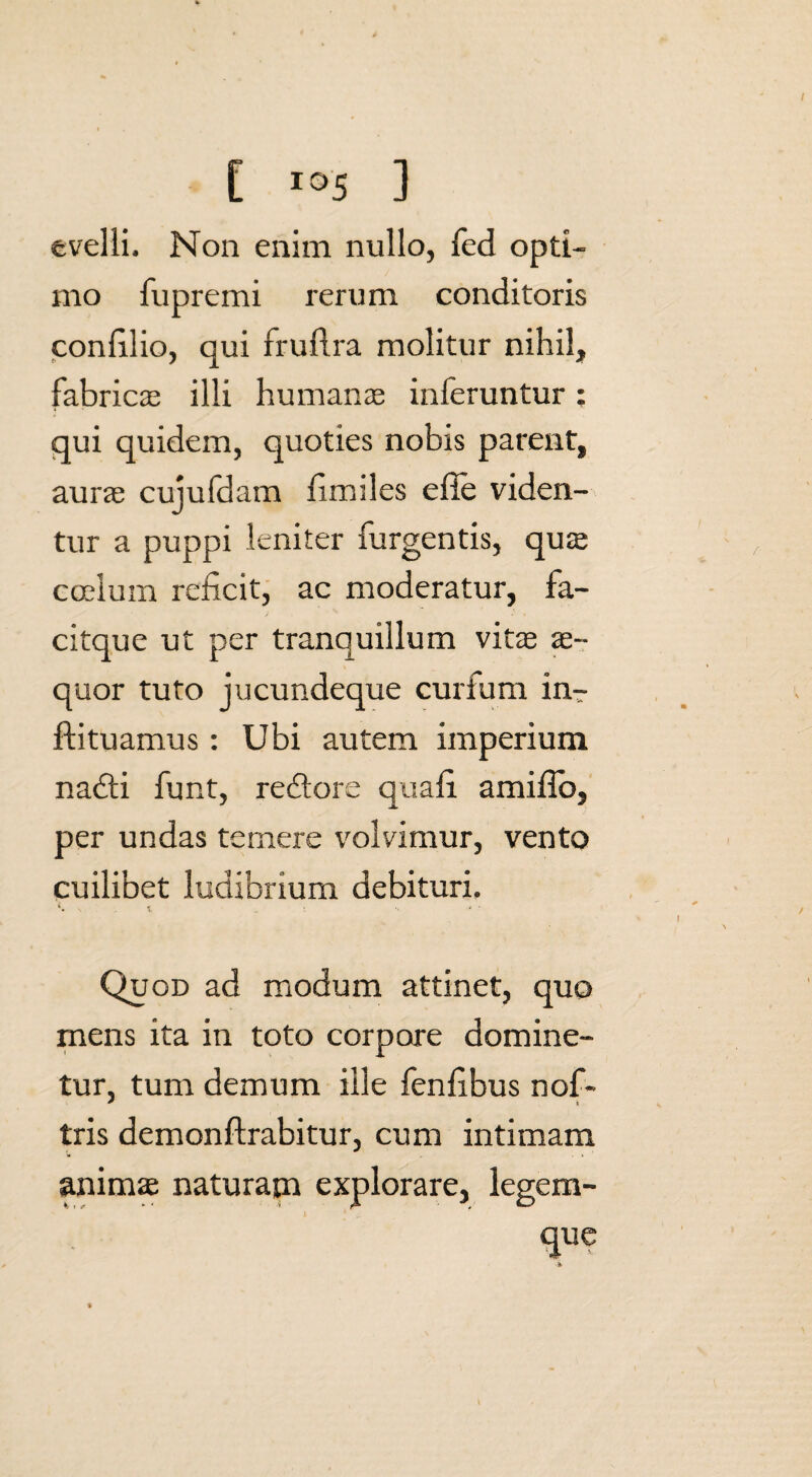 evelli. Non enim nullo, feci opti¬ mo fupremi rerum conditoris confilio, qui fruflra molitur nihil, fabricas illi humanas inferuntur; qui quidem, quoties nobis parent, aurae cujufdam fimiles efie viden¬ tur a puppi leniter Turgentis, quae coelum reficit, ac moderatur, fa- citque ut per tranquillum vitae ae¬ quor tuto jucundeque curfum in-- ftituamus: Ubi autem imperium nadli funt, redtore quali amiflb, per undas temere volvimur, vento cuilibet ludibrium debituri. £. .. t . Quod ad modum attinet, quo mens ita in toto corpore domine- tur, tum demum ille fenlibus nof- tris demonftrabitur, cum intimam anima naturam explorare, legem¬ que