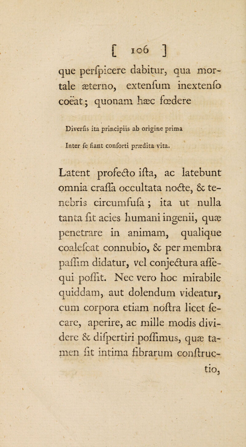 [ ] que perfpicere dabitur, qua mor¬ tale sterno, extenfum inextenfo coeat; quonam hsc fcedere / Diverfis ita principiis ab origine prima i Inter fe fiant conforti praedita vita. Latent profedto ifta, ac latebunt omnia crafia occultata nodte, & te¬ nebris circumfufa; ita ut nulla tanta fit acies humani ingenii, quce penetrare in animam, qualique coalefcat connubio, & per membra paflim didatur, vel conjedlura afie- qui poflit. Nec vero hoc mirabile quiddam, aut dolendum videatur, cum corpora etiam noftra licet fe- care, aperire, ac mille modis divi¬ dere & difpertiri poffimus, qus ta¬ men fit intima fibrarum conflruc- tio. I