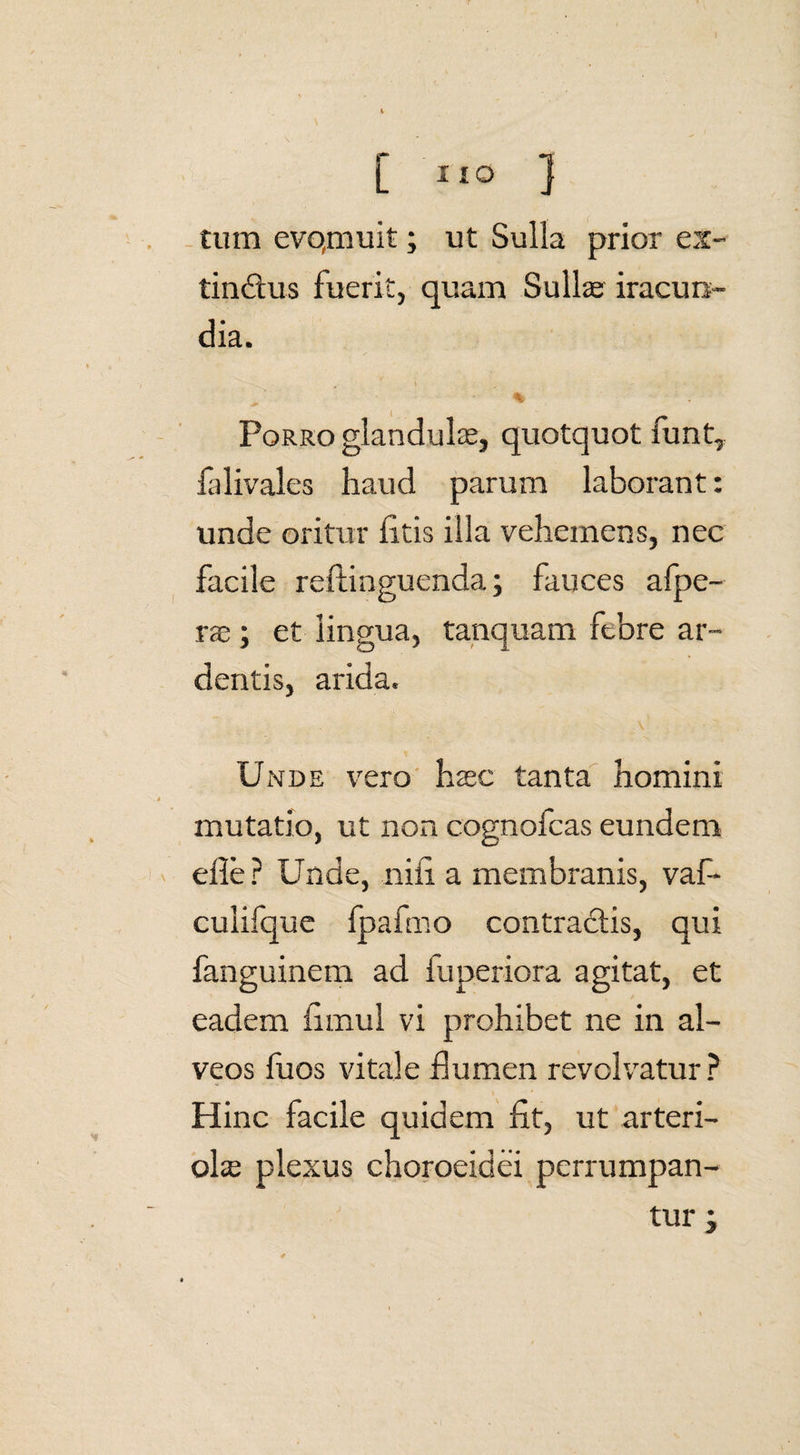 \ K tum evqmuit; ut Sulla prior ex- tinctus fuerit, quam Sullae iracun¬ dia. Porro glandulae, quotquot funt, falivales haud parum laborant: unde oritur litis illa vehemens, nec facile reftinguenda; fauces afpe- rae ; et lingua, tanquam febre ar¬ dentis, arida. Unde vero haec tanta homini mutatio, ut non cognofcas eundem elle ? Unde, nili a membranis, vaf- culifque fpafmo contractis, qui fanguinem ad fuperiora agitat, et eadem iimul vi prohibet ne in al¬ veos fuos vitale flumen revolvatur? Hinc facile quidem Iit, ut arteri¬ olae plexus choroeidei perrumpan¬ tur j