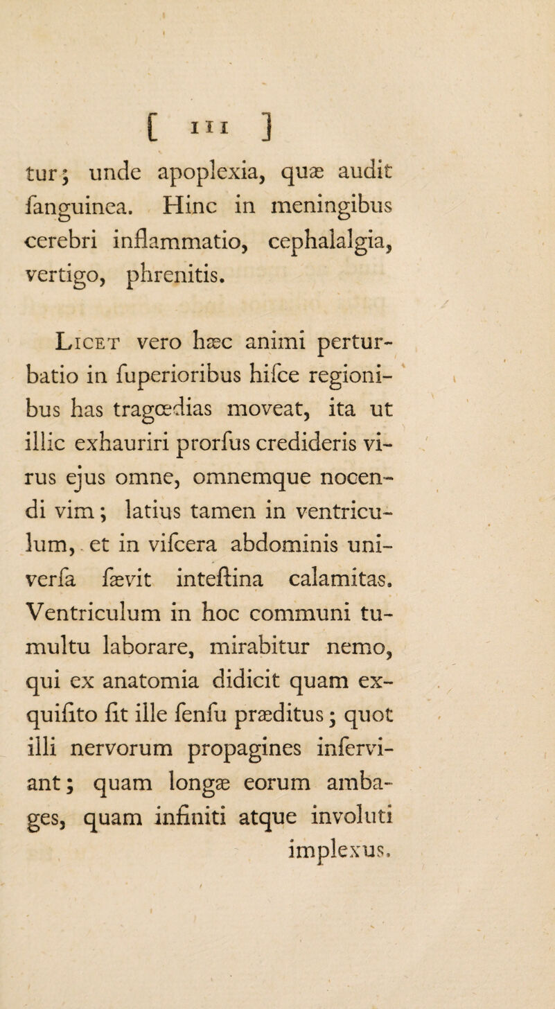 tur; unde apoplexia, quas audit fanguinea. Hinc in meningibus cerebri inflammatio, cephalalgia, vertigo, phrenitis. Licet vero haec animi pertur¬ batio in fuperioribus hifce regioni¬ bus has tragoedias moveat, ita ut illic exhauriri prorfus credideris vi¬ rus ejus omne, omnemque nocen¬ di vim; latius tamen in ventricu¬ lum, et in vifcera abdominis uni- verfa faevit inteftina calamitas. Ventriculum in hoc communi tu¬ multu laborare, mirabitur nemo, qui ex anatomia didicit quam ex- quifito fit ille fenfu praeditus; quot illi nervorum propagines infervi- ant; quam longae eorum amba¬ ges, quam infiniti atque involuti implexus.