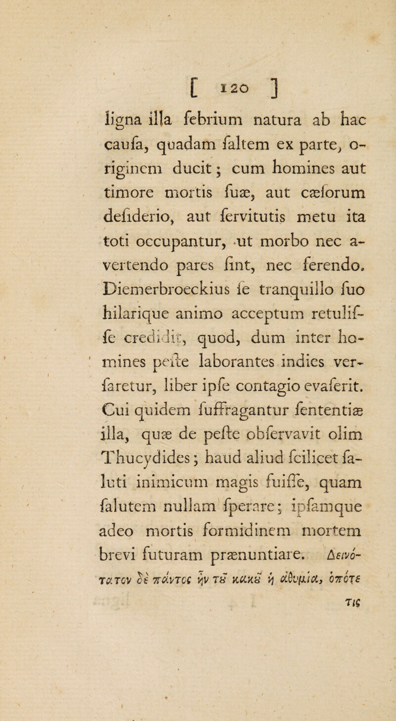 [ *20 ] ligna illa febrium natura ab hac caufa, quadam faltem ex parte, o- riginem ducit; cum homines aut timore mortis fuae, aut caelorum defiderio, aut fervitutis metu ita toti occupantur, ut morbo nec a- vertendo pares lint, nec ferendo. Diemerbroeckius ie tranquillo fuo hilarique animo acceptum retulif- fe credidit, quod, dum inter ho¬ mines pede laborantes indies ver- faretur, liber ipfe contagio evaierit. Cui quidem luffragantur fententiae illa, quae de pefte obfervavit olim Thucydides; haud aliud fcilicet fa- luti inimicum magis fuifie, quam falutem nullam fperare; ipfamque adeo mortis formidinem mortem 1 brevi futuram pronuntiare. Aevo- rQITGV ce TTCiVTCC ijv 78 KCUX ij dkblTOJB T IS