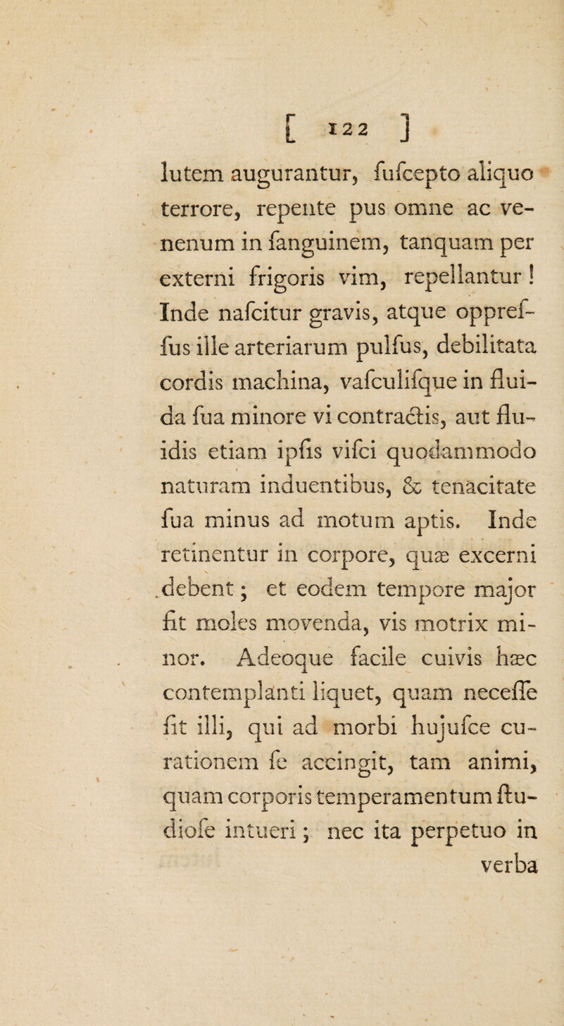 lutem augurantur, fufcepto aliquo terrore, repente pus omne ac ve¬ nenum in fanguinem, tanquam per externi frigoris vim, repellantur ! Inde nafcitur gravis, atque oppref- fus ille arteriarum pulfus, debilitata cordis machina, vafculifque in flui¬ da fua minore vi contractis, aut flu¬ idis etiam ipfls vifci quodammodo i naturam induentibus, & tenacitate fua minus ad motum aptis. Inde retinentur in corpore, qua; excerni .debent; et eodem tempore major fit moles movenda, vis motrix mi¬ nor. Adeoque facile cuivis haec contemplanti liquet, quam necefie fit illi, qui ad morbi hujufce cu¬ rationem fe accingit, tam animi, quam corporis temperamentum ftu- diofe intueri; nec ita perpetuo in verba