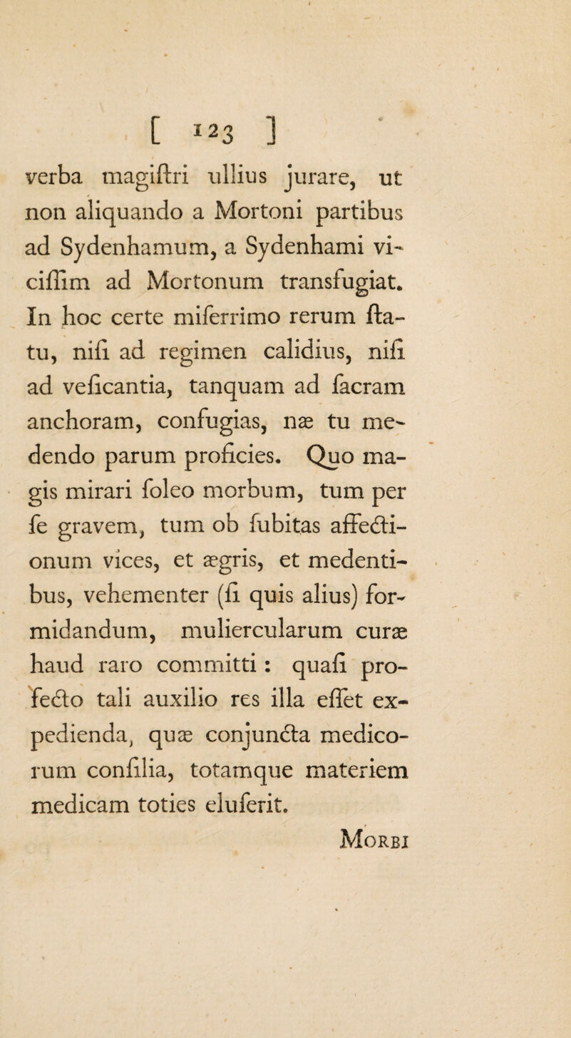 verba magiftri ullius jurare, ut non aliquando a Mortoni partibus ad Sydenhamum, a Sydenhami vi~ cifiim ad Mortonum transfugiat. In hoc certe milerrimo rerum fla¬ tu, nifi ad regimen calidius, nifi ad veficantia, tanquam ad facram anchoram, confugias, nas tu me¬ dendo parum proficies. Quo ma¬ gis mirari foleo morbum, tum per fe gravem, tum ob fubitas affedti- onum vices, et asgris, et medenti- bus, vehementer (fi quis alius) for¬ midandum, muliercularum curas haud raro committi: quafi pro- fedto tali auxilio res illa efiet ex¬ pedienda, quas conjundla medico¬ rum confilia, totamque materiem medicam toties eluferit. Morbi