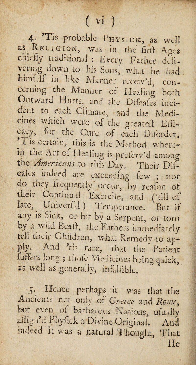 4* *Tis probable Physick, as well as Religion, was in the firft Ages chiefly traditional : Every Father deii- venng down to his Sons, what he had himfclf in like Manner receiv’d, con¬ cerning the Manner of Healing both Outward Hints, and the Difeafes inci- deiit to each Climate, and the Medi¬ cines which were of the greatelt Effi~ 5cacy> Cure of each Diforder. i is certain, this is the Method where¬ in the Art of Healing is preferv’d among the Americans to this Day. Their Dif- eafes inaeed are exceeding few ; nor do tney frequently occur, by reafon of their Continual Exercife, and (’till of late, ^ Univerbal) Temperance. But if any is Sick, or bit by a Serpent, or torn by a wild Beall, the Fathers immediately teh tiieii Children, what Remedy to ap¬ ply. And Ms rare, that the Patient Puffers long ; thole Medicines being quick, as well as generally, infallible. 5. Hence perhaps it was that the Ancients not only of Greece and Rome, but even of barbarous Nations, ufually affign’d Phyflck a Divine Original, And indeed it was a natural Thought, That He