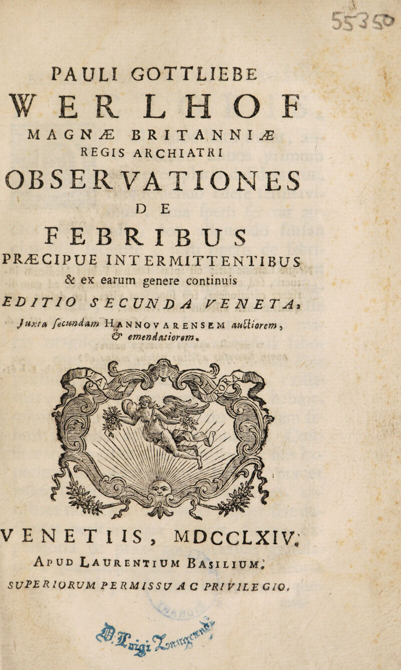 PAULI GOTTLIEBE W E R L H O F MAGKjE BRITANNIAE REGIS ARCHIATRI OBSERVATIONES D E FEBRIBUS PRAECIPUE INTERMITTENTIBUS & ex earum genere continuis EDITIO SECUNDA VENETA, Juxta fecundam Hannov arensem auttiorem , & emendatiorem* VENETIIS, MDCCLXIW Apud Laurentium Basilium; SUPE r IORUM PERMISSU AC PRl VILE CIO,