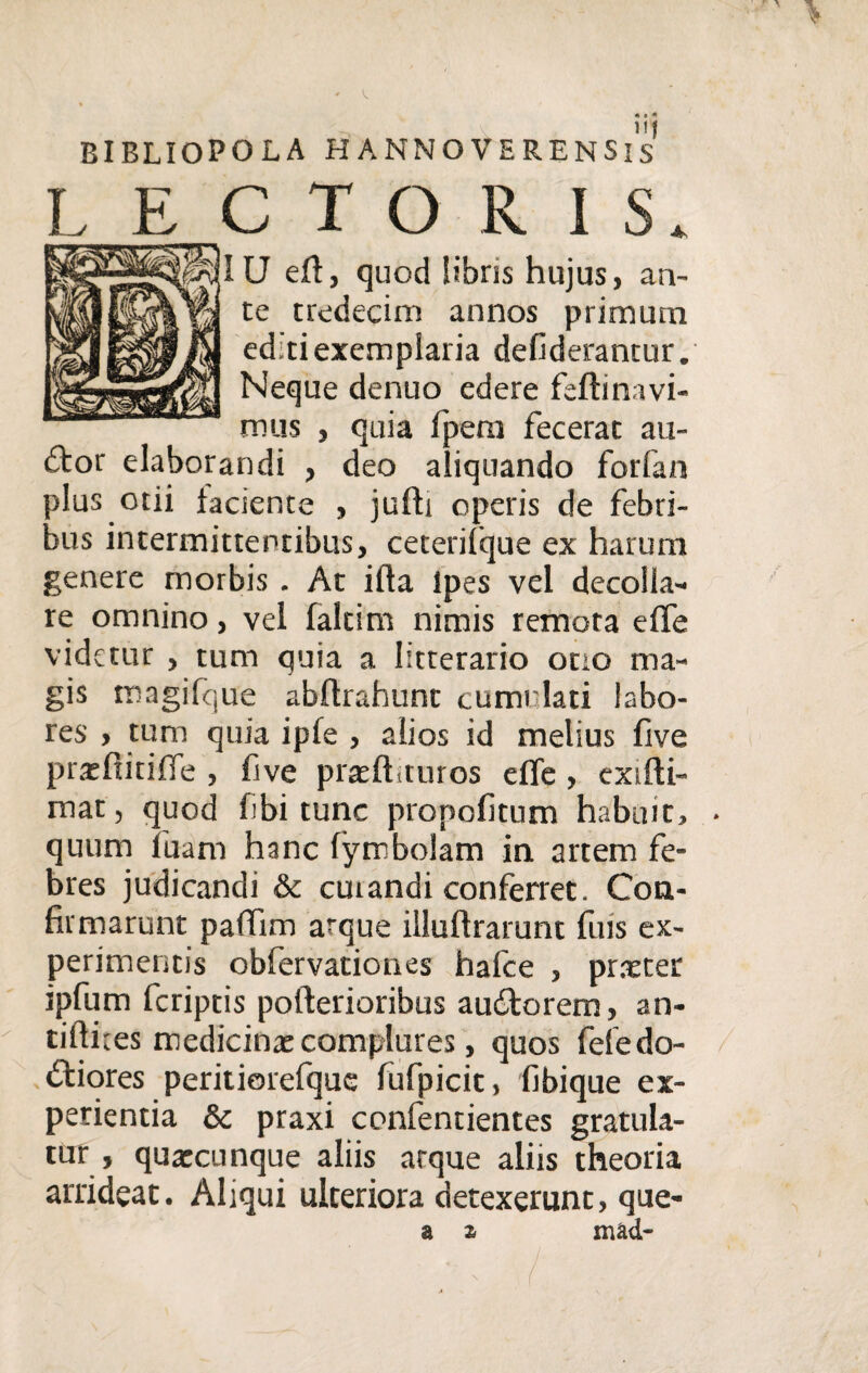 BIBLIOPOLA HANNOVERENSls LECTORIS. U eft, quod libris hujus, an¬ te tredecim annos primum editi exemplaria defiderantur. Neque denuo edere feftinavi- mus , quia fpem fecerat au¬ ctor elaborandi , deo aliquando forfan plus otii laciente , jufh operis de febri¬ bus intermittentibus, ceterilque ex harum genere morbis. At illa Ipes vel decolla¬ re omnino, vel faltim nimis remota efife videtur , tum quia a litterario otto ma¬ gis magifque abflrahunt cumulati labo¬ res , tum quia iple , alios id melius live praefiitifie , five praelhturos elfe, exifti- mat, quod fibi tunc propofitum habuit, . quum fuam hanc fyrrbolam in artem fe¬ bres judicandi & cutandi conferret. Con¬ firmarunt pafifim arque illuftrarunt fms ex¬ perimentis obfervationes hafce , praeter ipfum Icriptis pofterioribus auditorem, an- tiftites medicinae complures, quos fele do¬ ctiores peritiorefque fufpicic, fibique ex¬ perientia & praxi confentientes gratula¬ tur , quaecnnque aliis atque aliis theoria arrideat. Aliqui ulteriora detexerunt, que- a a mad- . ' - ^ /