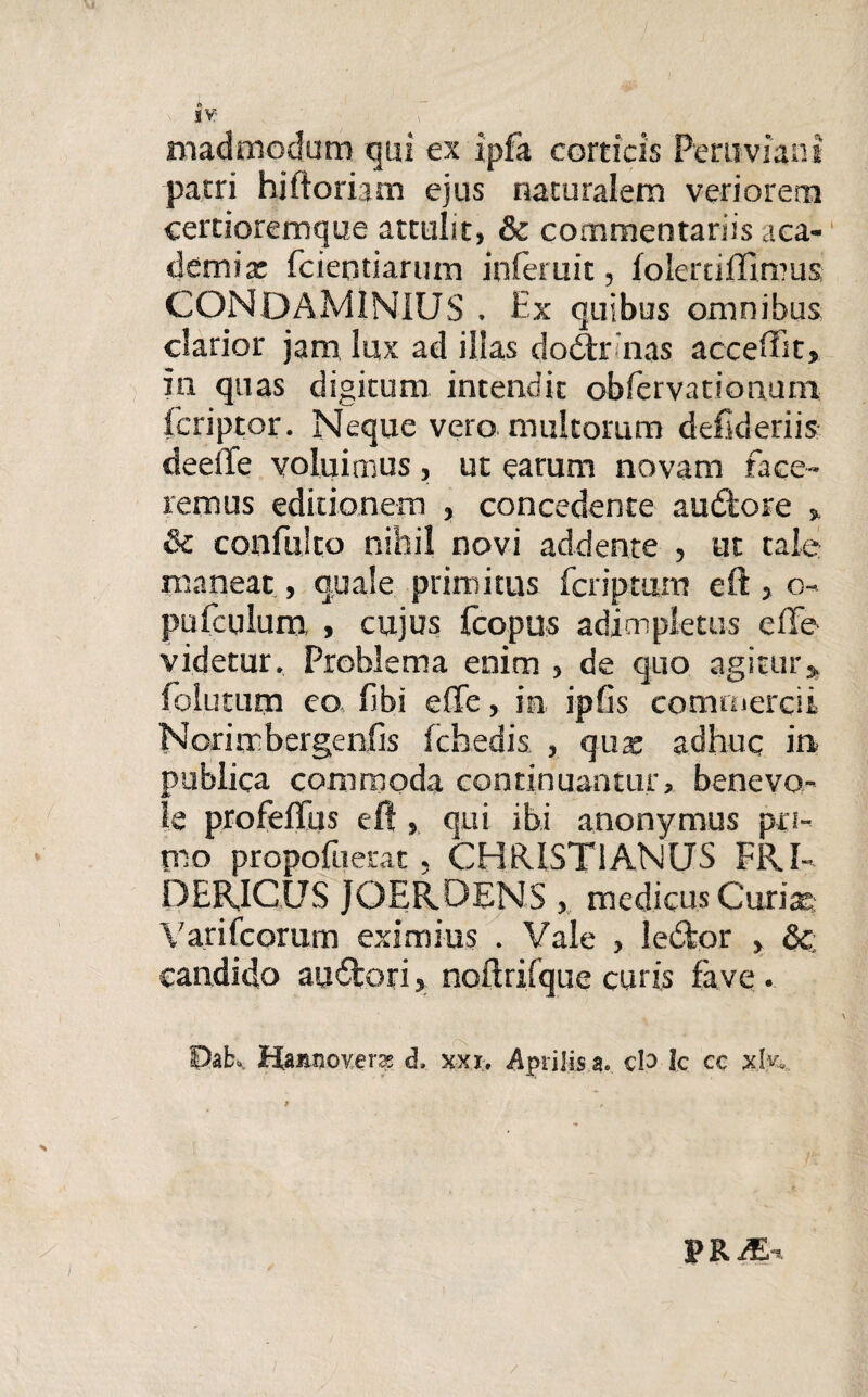 N »V madmodum qui ex ipfa corticis Peruviant patri hi floriam ejus naturalem veriorem certioremque attulit, & commentariis aca- demix fcientiartun inieruit, foiertiffimus CONOAMINIUS . Ex quibus omnibus clarior jam lux ad illas do<3x nas acceffit, in quas digitum intendit obfervationum feriptor. Neque vero multorum deftderiis deeile voluimus, ut earum novam face¬ remus editionem , concedente au£tore » & confulto nihil novi addente , ut tale: maneat, quale primitus fcriptum eft > o- pufculum , cujus fcopus adimpletus efie videtur. Problema enim , de quo agitur» folutum eo fibi effe, in ipfis commercii Norirrbergenfis fchedis , qua; adhuc in publica commoda continuantur, benevo¬ le profeflus eft , qui ibi anonymus pri¬ mo propofuerat, CHRISTIANUS FRI- DERICUS JOERDENS , medicus Curia; Yarifcorum eximius . Vale , le£fcor , &; candido au&ori, noftrifque curis fave . Dab. Hamioverx d, xxx> Aprilis a. cla Ic ec xW. /